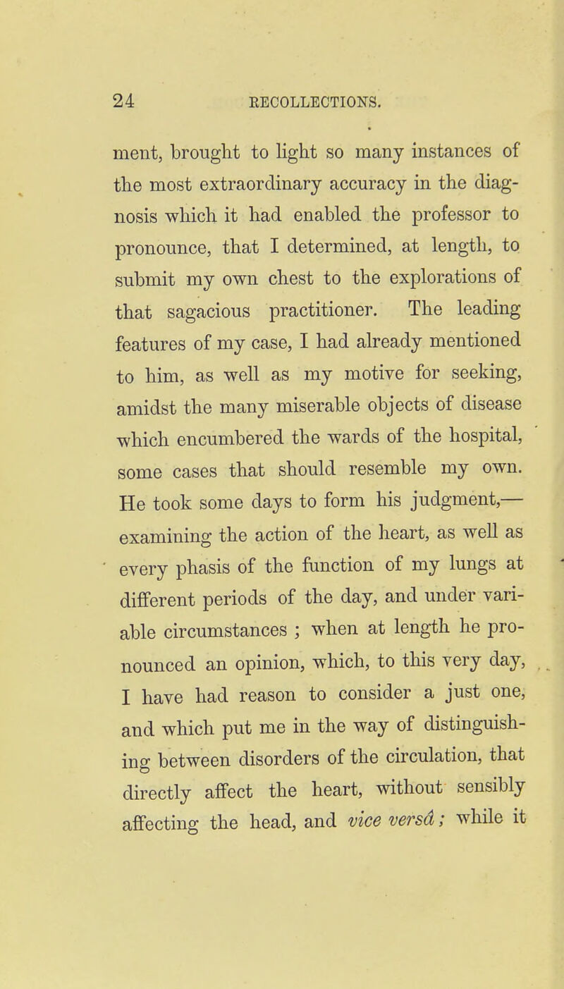 ment, brought to light so many instances of the most extraordinary accuracy in the diag- nosis which it had enabled the professor to pronounce, that I determined, at length, to submit my own chest to the explorations of that sagacious practitioner. The leading features of my case, I had already mentioned to him, as well as my motive for seeking, amidst the many miserable objects of disease which encumbered the wards of the hospital, some cases that should resemble my own. He took some days to form his judgment,— examining the action of the heart, as well as every phasis of the ftinction of my lungs at different periods of the day, and under vari- able circumstances ; when at length he pro- nounced an opinion, which, to this very day, I have had reason to consider a just one, and which put me in the way of distinguish- ing between disorders of the circulation, that directly affect the heart, without sensibly affecting the head, and vice versd; while it