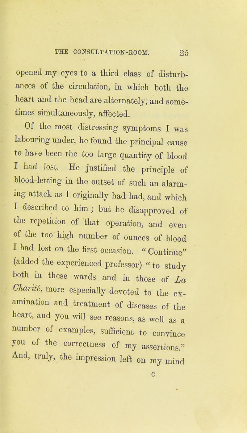 opened my eyes to a third class of disturb- ances of the circulation, in which both the heart and the head are alternately, and some- times simultaneously, affected. Of the most distressing symptoms I was labouring under, he found the principal cause to have been the too large quantity of blood I had lost. He justified the principle of blood-letting in the outset of such an alarm- ing attack as I originaUy had had, and which I described to him; but he disapproved of the repetition of that operation, and even of the too high number of ounces of blood I had lost on the first occasion.  Continue (added the experienced professor)  to study both in these wards and in those of La Gharite, more especially devoted to the ex- amination and treatment of diseases of the heart, and you will see reasons, as well as a number of examples, suflacient to convince you of the correctness of my assertions. And, truly, the impression left on my mind 0