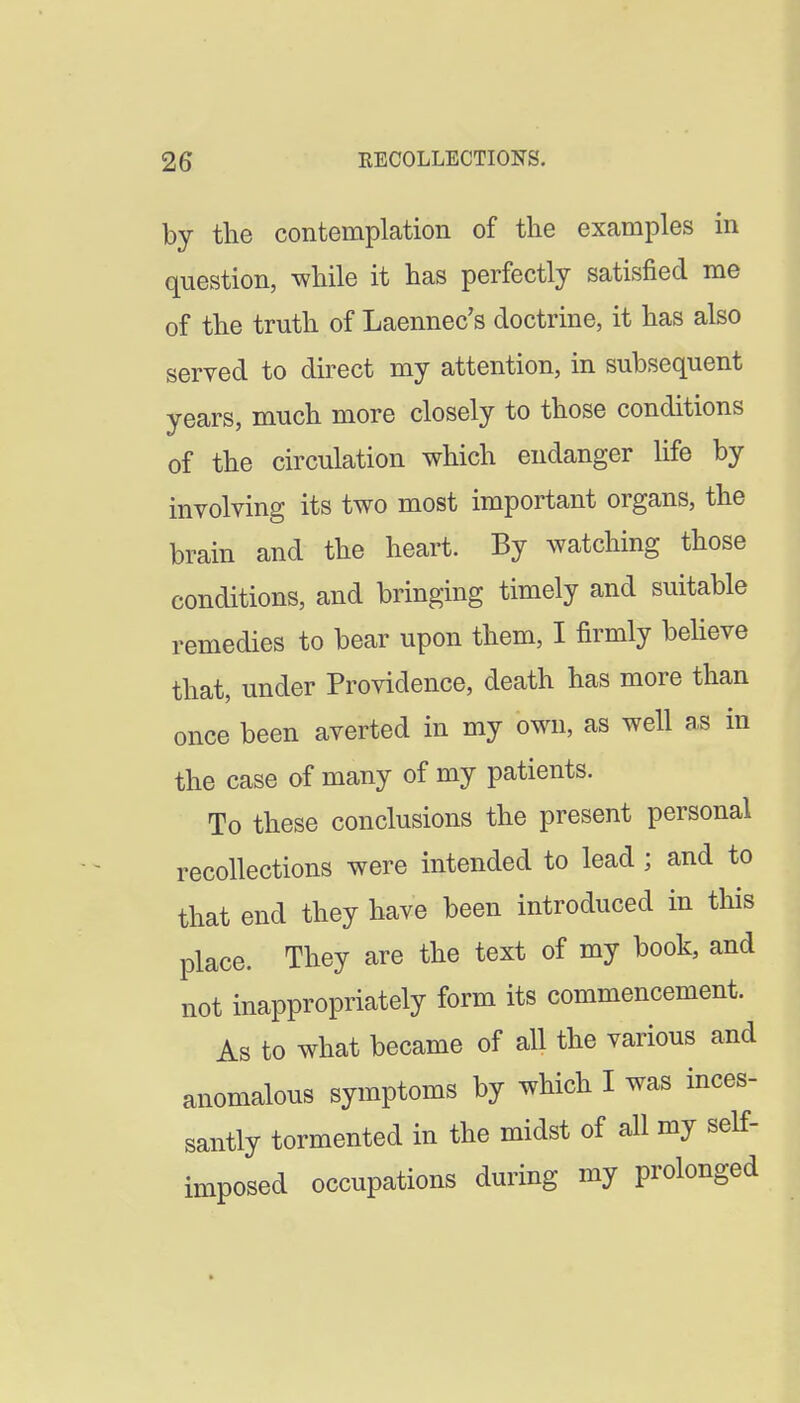 by the contemplation of the examples in question, while it has perfectly satisfied me of the truth of Laennec's doctrine, it has also served to direct my attention, in subsequent years, much more closely to those conditions of the circulation which endanger life by involving its two most important organs, the brain and the heart. By watching those conditions, and bringing timely and suitable remedies to bear upon them, I firmly behove that, under Providence, death has more than once been averted in my own, as well as in the case of many of my patients. To these conclusions the present personal recollections were intended to lead ; and to that end they have been introduced in this place. They are the text of my book, and not inappropriately form its commencement. As to what became of all the various and anomalous symptoms by which I was inces- santly tormented in the midst of all my self- imposed occupations during my prolonged