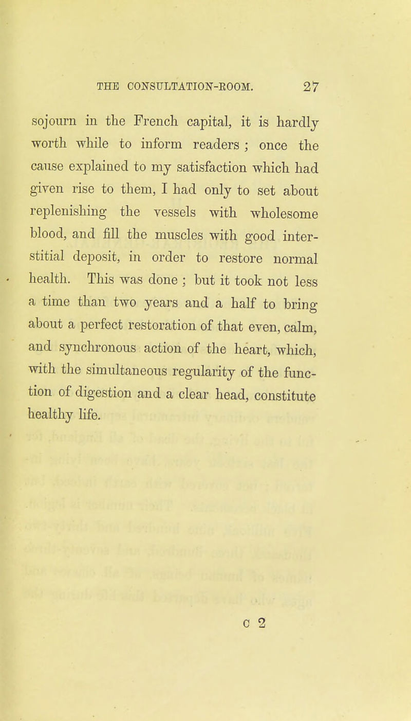 sojourn in the French capital, it is hardly worth while to inform readers ; once the cause explained to my satisfaction which had given rise to them, I had only to set about replenishing the vessels with wholesome blood, and fill the muscles with good inter- stitial deposit, in order to restore normal health. This was done ; but it took not less a time than two years and a half to bring about a perfect restoration of that even, calm, and synchronous action of the heart, which, with the simultaneous regularity of the func- tion of digestion and a clear head, constitute healthy life.