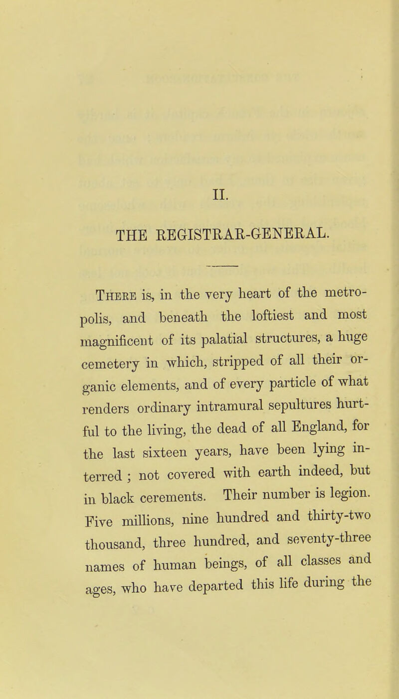 THE REaiSTRAR-GENERAL. There is, in the very heart of the metro- poHs, and beneath the loftiest and most magnificent of its palatial structures, a huge cemetery in which, stripped of all their or- ganic elements, and of every particle of what renders ordinary intramural sepultures hurt- ful to the li^dng, the dead of all England, for the last sixteen years, have been lying in- terred ; not covered with earth indeed, but in black cerements. Their number is legion. Five millions, nine hundred and thirty-two thousand, three hundred, and seventy-three names of human beings, of all classes and ages, who have departed this life during the