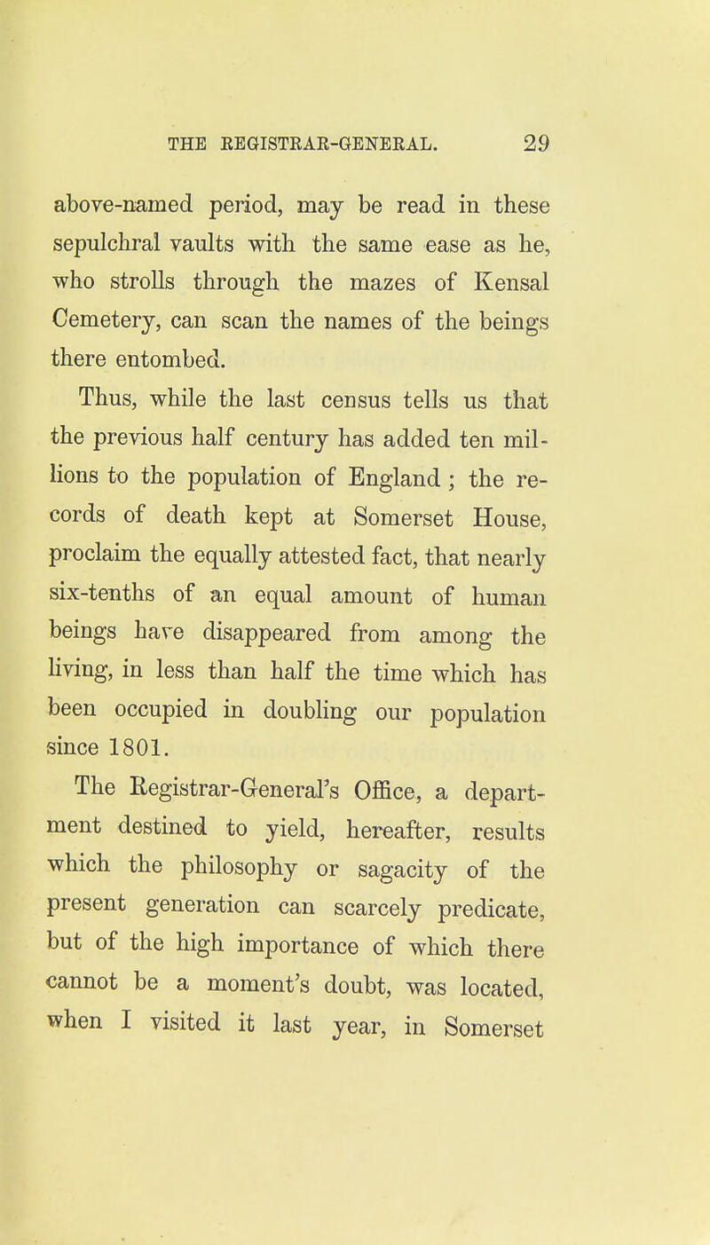 above-named period, may be read in these sepulchral vaults with the same ease as he, who strolls through the mazes of Kensal Cemetery, can scan the names of the beings there entombed. Thus, while the last census tells us that the previous half century has added ten mil- lions to the population of England; the re- cords of death kept at Somerset House, proclaim the equally attested fact, that nearly six-tenths of an equal amount of human beings have disappeared from among the Hving, in less than half the time which has been occupied in doubhng our population since 1801. The Registrar-GeneraFs Oflace, a depart- ment destined to yield, hereafter, results which the philosophy or sagacity of the present generation can scarcely predicate, but of the high importance of which there cannot be a moment's doubt, was located, when I visited it last year, in Somerset