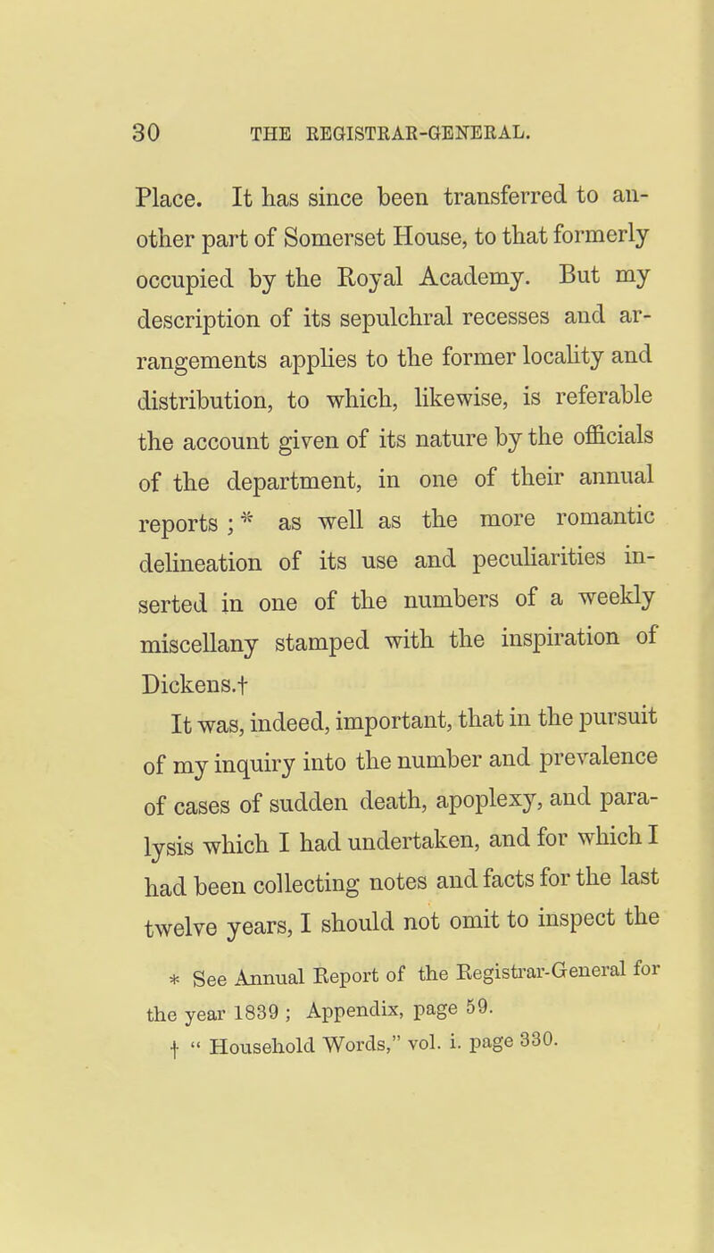 Place. It has since been transferred to an- other part of Somerset House, to that formerly occupied by the Royal Academy. But my description of its sepulchral recesses and ar- rangements applies to the former locaUty and distribution, to which, likewise, is referable the account given of its nature by the officials of the department, in one of their annual reports ; as well as the more romantic delineation of its use and pecuUarities in- serted in one of the numbers of a weekly miscellany stamped with the inspiration of Dickens.t It was, indeed, important, that in the pursuit of my inquiry into the number and prevalence of cases of sudden death, apoplexy, and para- lysis which I had undertaken, and for which I had been collecting notes and facts for the last twelve years, I should not omit to inspect the * See Annual Keport of the Eegistrar-General for the year 1839 ; Appendix, page 59. 1  Household Words, vol. i. page 330.