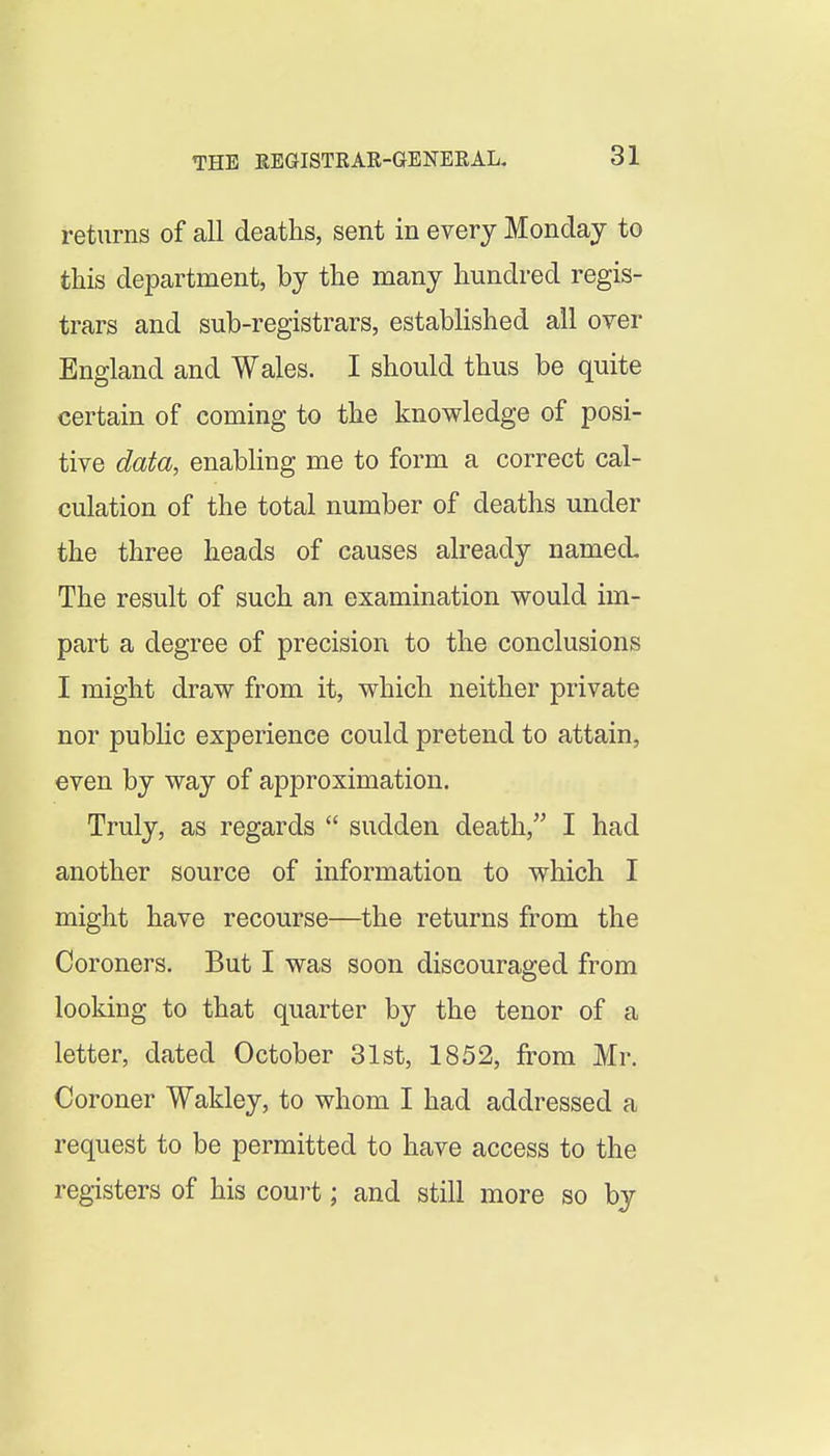 returns of all deaths, sent in every Monday to this department, by the many hundred regis- trars and sub-registrars, established all over England and Wales. I should thus be quite certain of coming to the knowledge of posi- tive data, enabhng me to form a correct cal- culation of the total number of deaths under the three heads of causes already named The result of such an examination vp^ould im- part a degree of precision to the conclusions I might draw from it, which neither private nor public experience could pretend to attain, even by way of approximation. Truly, as regards  sudden death, I had another source of information to which I might have recourse—the returns from the Coroners. But I was soon discouraged from looking to that quarter by the tenor of a letter, dated October 31st, 1852, from Mr. Coroner Wakley, to whom I had addressed a request to be permitted to have access to the registers of his court; and still more so by