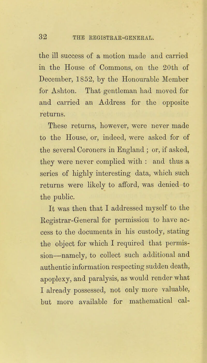 the ill success of a motion made and carried in the House of Commons, on the 20th of December, 1852, by the Honourable Member for Ashton. That gentleman had moved for and carried an Address for the opposite returns. These returns, however, were never made to the House, or, indeed, were asked for of the several Coroners in England ; or, if asked, they were never complied with : and thus a series of highly interesting data, which such returns were likely to afford, was denied to the public. It was then that I addressed myself to the Registrar-General for permission to have ac- cess to the documents in his custody, stating the object for which I required that permis- sion—namely, to collect such additional and authentic information respecting sudden death, apoplexy, and paralysis, as would render what I already possessed, not only more valuable, but more available for mathematical cal-