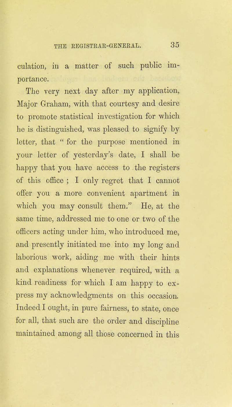 culation, in a matter of such public im- portance. The very next day after my appHcation, Major Graham, with that courtesy and desire to promote statistical investigation for which he is distinguished, was pleased to signify by letter, that  for the purpose mentioned in your letter of yesterday's date, I shall be happy that you have access to the registers of this office ; I only regret that I cannot offer you a more convenient apartment in which you may consult them. He, at the same time, addressed me to one or two of the officers acting under him, who introduced me, and presently initiated me into my long and laborious work, aiding me with their hints and explanations whenever required, with a kind readiness for which I am happy to ex- press my acknowledgments on this occasion. Indeed I ought, in pure fairness, to state, once for all, that such are the order and discipline maintained among all those concerned in this
