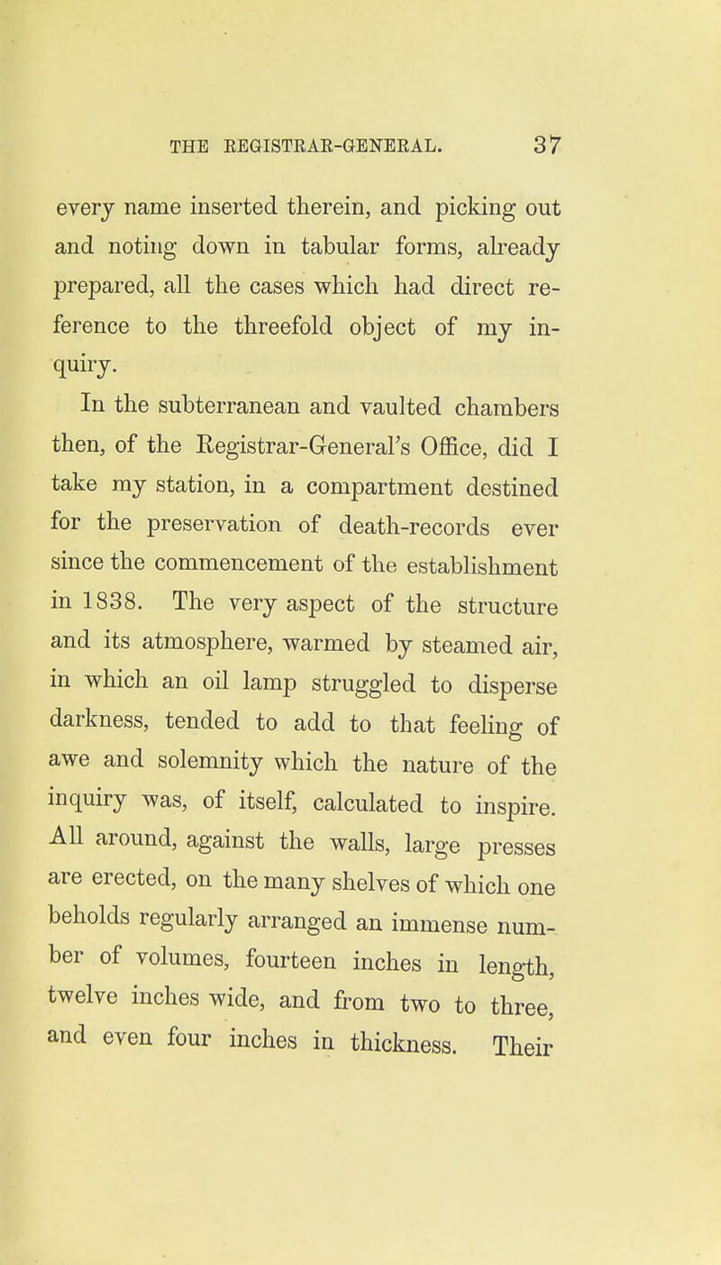 every name inserted therein, and picking out and noting down in tabular forms, already prepared, all the cases which had direct re- ference to the threefold object of my in- quiry. In the subterranean and vaulted chambers then, of the Eegistrar-General's Office, did I take my station, in a compartment destined for the preservation of death-records ever since the commencement of the establishment in 1838. The very aspect of the structure and its atmosphere, warmed by steamed air, in which an oil lamp struggled to disperse darkness, tended to add to that feeHng of awe and solemnity which the nature of the inquiry was, of itself, calculated to inspire. All around, against the walls, large presses are erected, on the many shelves of which one beholds regularly arranged an immense num- ber of volumes, fourteen inches in length, twelve inches wide, and from two to three, and even four inches in thickness. Their