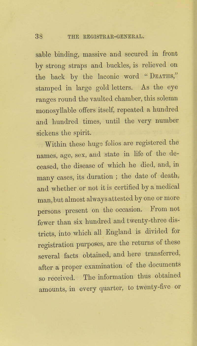 sable binding, massive and secured in front by strong straps and buckles, is relieved on the back by the laconic word Deaths, stamped in large gold letters. As the eye ranges round the vaulted chamber, this solemn monosyllable offers itself, repeated a hundred and hundred times, until the very number sickens the spirit. Within these hugs folios are registered the names, age, sex, and state in hfe of the de- ceased, the disease of which he died, and, in many cases, its duration ; the date of death, and whether or not it is certified by a medical man,but almost always attested by one or more persons present on the occasion. From not fewer than six hundred and twenty-three dis- tricts, into which all England is divided for registration purposes, are the returns of these several facts obtained, and here transferred, after a proper examination of the documents so received. The information thus obtained amounts, in every quarter, to twenty-five or