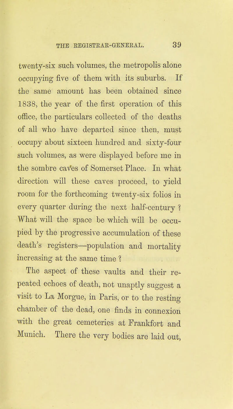 twenty-six such volumes, the metropoHs alone occupying five of them with its suburbs. If the same amount has been obtained since 1838, the year of the first operation of this office, the particulars collected of the deaths of all who have departed since then, must occupy about sixteen hundred and sixty-four such volumes, as were displayed before me in the sombre caVes of Somerset Place. In what direction will these caves proceed, to yield room for the forthcoming twenty-six folios in every quarter during the next half-century 1 What will the space be which will be occu- pied by the progressive accumulation of these death's registers—population and mortality increasing at the same time 1 The aspect of these vaults and their re- peated echoes of death, not unaptly suggest a visit to La Morgue, in Paris, or to the resting chamber of the dead, one finds in connexion with the great cemeteries at Frankfort and Munich. There the very bodies are laid out,