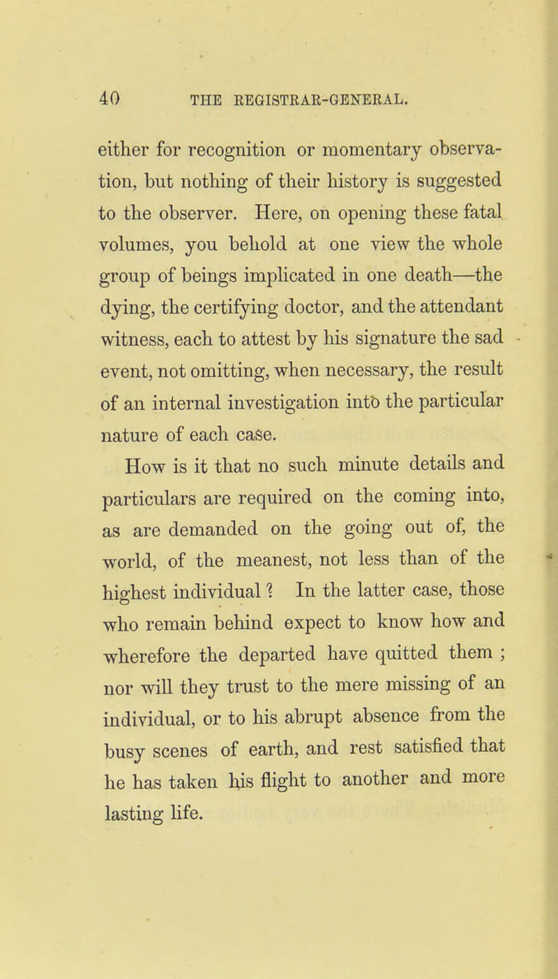 either for recognition or momentary observa- tion, but nothing of their history is suggested to the observer. Here, on opening these fatal volumes, you behold at one view the whole group of beings implicated in one death—the dying, the certifying doctor, and the attendant witness, each to attest by his signature the sad event, not omitting, when necessary, the result of an internal investigation intt) the particular nature of each case. How is it that no such minute details and particulars are required on the coming into, as are demanded on the going out of, the world, of the meanest, not less than of the highest individual 1 In the latter case, those who remain behind expect to know how and wherefore the departed have quitted them ; nor will they trust to the mere missing of an individual, or to his abrupt absence from the busy scenes of earth, and rest satisfied that he has taken his flight to another and more lasting life.