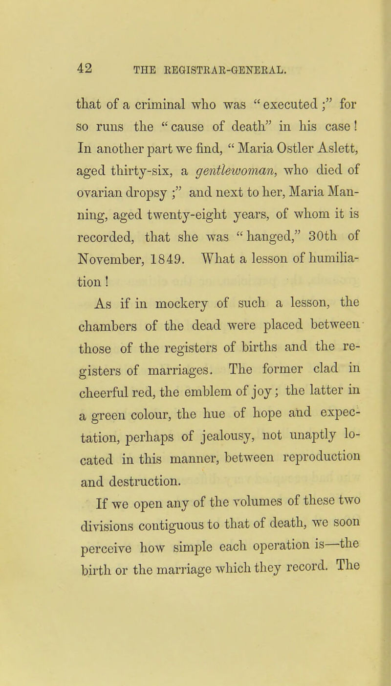 that of a criminal who was  executed for so runs the  cause of death in his case! In another part we find,  Maria Ostler Aslett, aged thirty-six, a gentlewoman, who died of ovarian dropsy and next to her, Maria Man- ning, aged twenty-eight years, of whom it is recorded, that she was  hanged, 30 th of November, 1849. What a lesson of humilia- tion ! As if in mockery of such a lesson, the chambers of the dead were placed between those of the registers of births and the re- gisters of marriages. The former clad in cheerful red, the emblem of joy; the latter in a green colour, the hue of hope and expec- tation, perhaps of jealousy, not unaptly lo- cated in this manner, between reproduction and destruction. If we open any of the volumes of these two divisions contiguous to that of death, we soon perceive how simple each operation is—the birth or the marriage which they record. The
