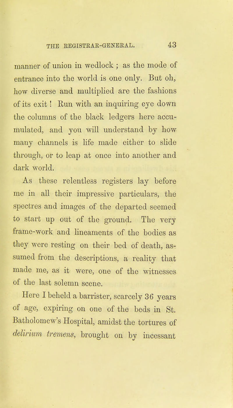 manner of union in wedlock ; as the mode of entrance into the world is one only. But oh, how diverse and multiplied are the fashions of its exit! Eun with an inquiring eye down the columns of the black ledgers here accu- mulated, and you will understand by how many channels is life made either to slide through, or to leap at once into another and dark world. As these relentless registers lay before me in all their impressive particulars, the spectres and images of the departed seemed to start up out of the ground. The very frame-work and lineaments of the bodies as they were resting on their bed of death, as- sumed from the descriptions, a reality that made me, as it were, one of the witnesses of the last solemn scene. Here I beheld a barrister, scarcely 36 years of age, expiring on one of the beds in St. Batholomew's Hospital, amidst the tortures of delirium tremens, brought on by incessant