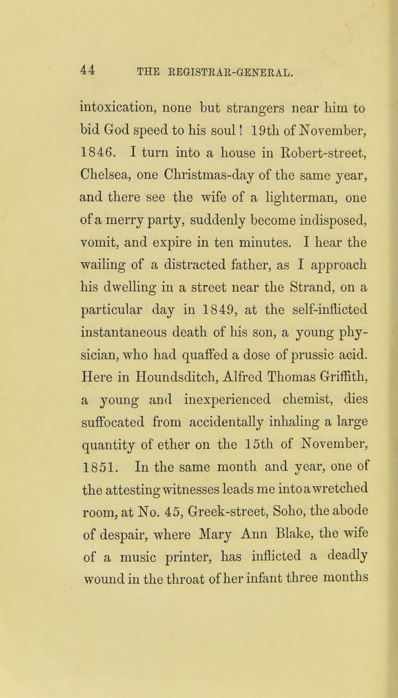 intoxication, none but strangers near him to bid God speed to his soul! 19th of November, 1846. I turn into a house in Robert-street, Chelsea, one Christmas-day of the same year, and there see the wife of a lighterman, one of a merry party, suddenly become indisposed, vomit, and expire in ten minutes. I hear the wailing of a distracted father, as I approach his dwelling in a street near the Strand, on a particular day in 1849, at the self-inflicted instantaneous death of his son, a young phy- sician, who had quaffed a dose of prussic acid. Here in Houndsditch, Alfred Thomas Griffith, a young and inexperienced chemist, dies suffocated from accidentally inhaling a large quantity of ether on the 15th of November, 1851. In the same month and year, one of the attesting witnesses leads me into a wretched room, at No. 45, Creek-street, Soho, the abode of despair, where Mary Ann Blake, the wife of a music printer, has inflicted a deadly wound in the throat of her infant three months