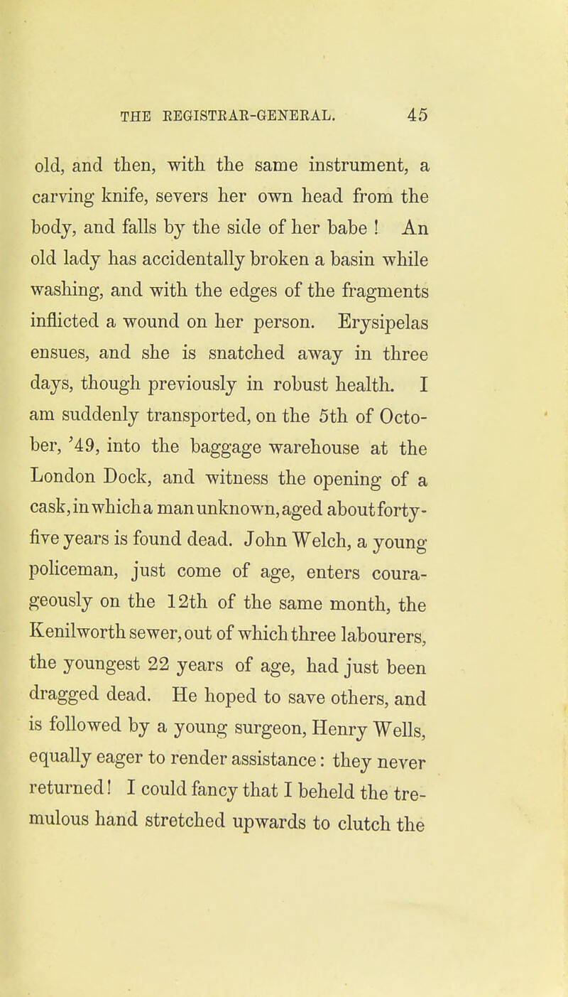 old, and then, with the same instrument, a carving knife, severs her own head from the body, and falls by the side of her babe ! An old ladj has accidentally broken a basin while washing, and with the edges of the fragments inflicted a wound on her person. Erysipelas ensues, and she is snatched away in three days, though previously in robust health. I am suddenly transported, on the 5th of Octo- ber, '49, into the baggage warehouse at the London Dock, and witness the opening of a cask, in which a man unknown, aged about forty- five years is found dead. John Welch, a young policeman, just come of age, enters coura- geously on the 12th of the same month, the Kenilworth sewer, out of which three labourers, the youngest 22 years of age, had just been dragged dead. He hoped to save others, and is followed by a young surgeon, Henry Wells, equally eager to render assistance: they never returned! I could fancy that I beheld the tre- mulous hand stretched upwards to clutch the