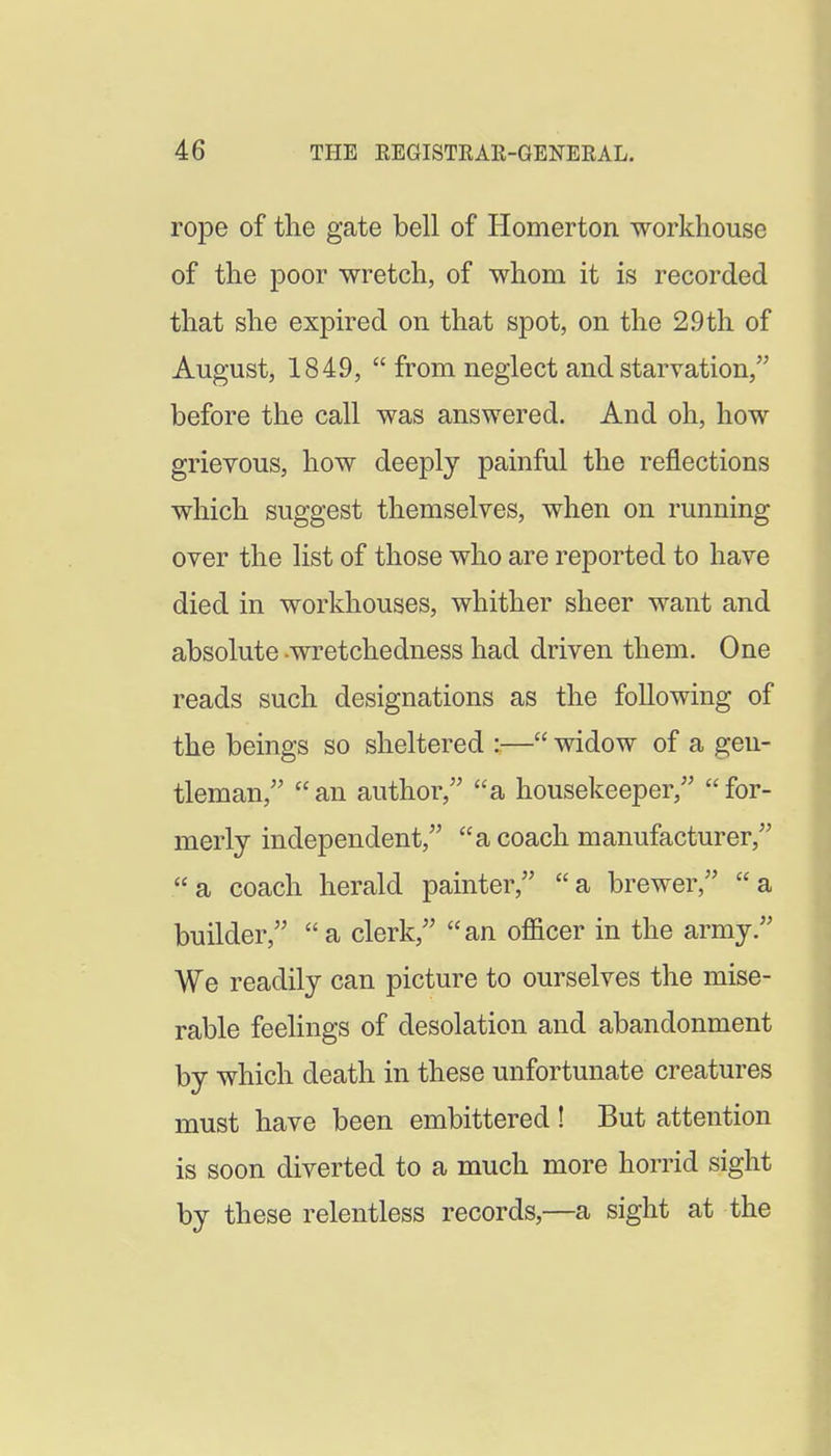 rope of the gate bell of Homerton workhouse of the poor wretch, of whom it is recorded that she expired on that spot, on the 29th of August, 1849,  from neglect and starvation/' before the call was answered. And oh, how grievous, how deeply painful the reflections which suggest themselves, when on running over the list of those who are reported to have died in workhouses, whither sheer want and absolute -wretchedness had driven them. One reads such designations as the following of the beings so sheltered :— widow of a gen- tleman,'' an author, a housekeeper, for- merly independent, a coach manufacturer, a coach herald painter, a brewer, a builder, a clerk, an ofl&cer in the army. We readily can picture to ourselves the mise- rable feelings of desolation and abandonment by which death in these unfortunate creatures must have been embittered ! But attention is soon diverted to a much more horrid sight by these relentless records,—a sight at the