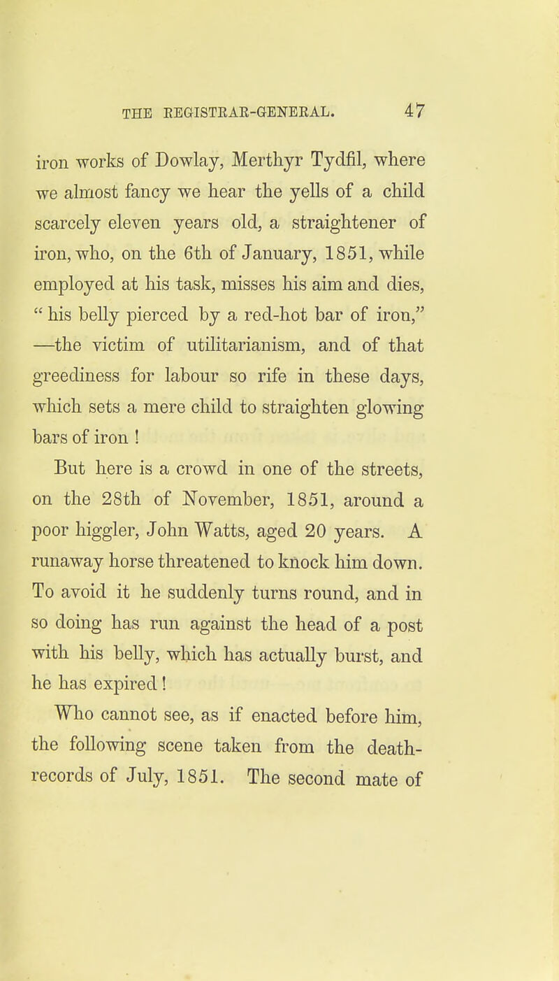 iron works of Dowlay, Merthyr Tydfil, where we almost fancy we hear the yells of a child scarcely eleven years old, a straightener of iron, who, on the 6th of January, 1851, while employed at his task, misses his aim and dies,  his belly pierced by a red-hot bar of iron, —the victim of utilitarianism, and of that greediness for labour so rife in these days, which sets a mere child to straighten glowing bars of iron ! But here is a crowd in one of the streets, on the 28th of November, 1851, around a poor higgler, John Watts, aged 20 years. A runaway horse threatened to knock him down. To avoid it he suddenly turns round, and in so doing has run against the head of a post with his belly, which has actually burst, and he has expired! Who cannot see, as if enacted before him, the following scene taken from the death- records of July, 1851. The second mate of