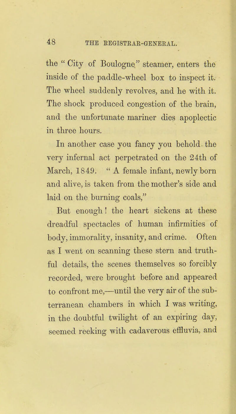 the  City of Boulogne steamer, enters the inside of the paddle-wheel box to inspect it. The wheel suddenly revolves, and he with it. The shock produced congestion of the brain, and the unfortunate mariner dies apoplectic in three hours. In another case you fancy you behold, the very infernal act perpetrated on the 24th of March, 1849. A female infant, newly born and alive, is taken from the mother's side and laid on the burning coals, But enough! the heart sickens at these dreadful spectacles of human infirmities of body, immorality, insanity, and crime. Often as I went on scanning these stern and truth- ful details, the scenes themselves so forcibly recorded, were brought before and appeared to confront me,—until the very air of the sub- terranean chambers in which I was writing, in the doubtful twilight of an expiring day, seemed reeking with cadaverous effluvia, and