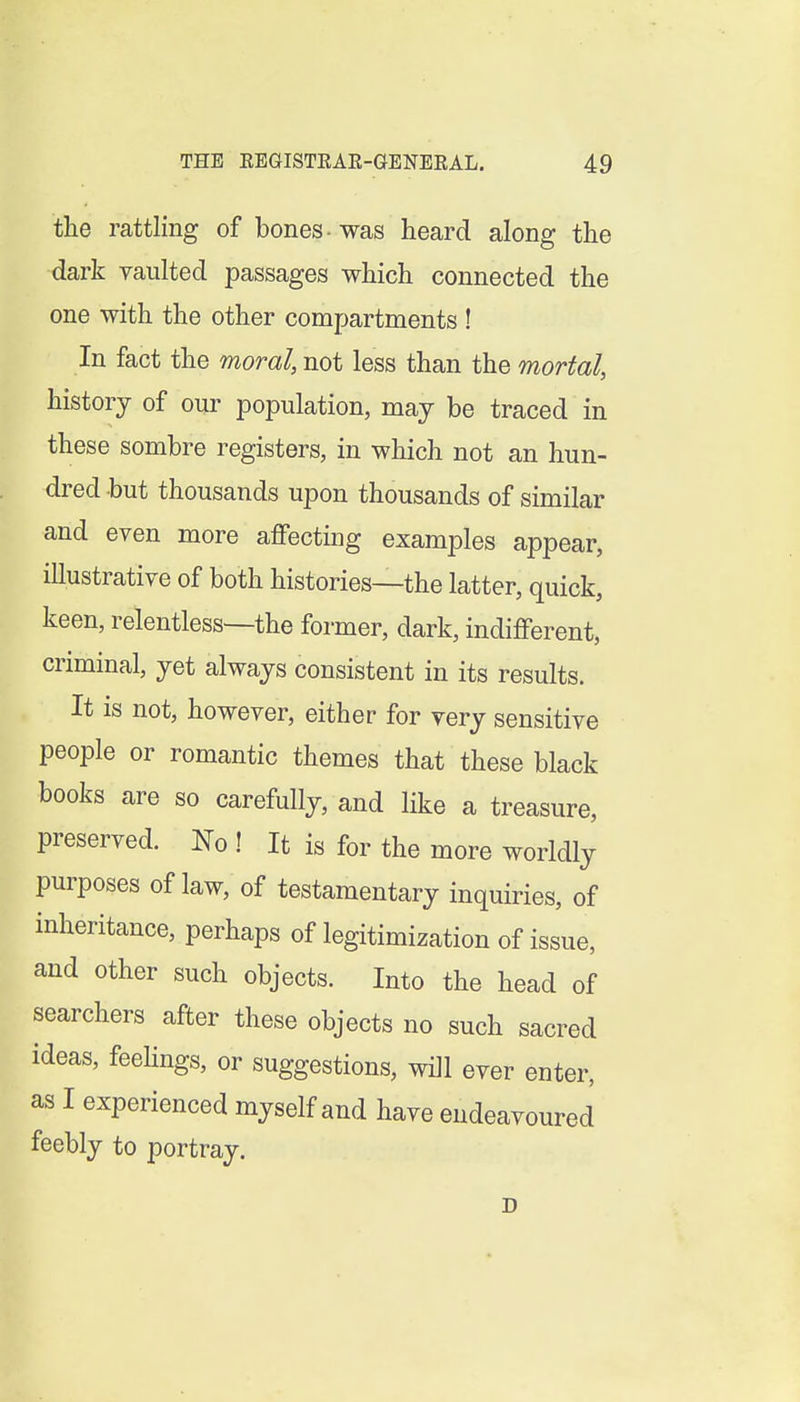 the rattling of bones ■ was heard along the dark yaiilted passages which connected the one with the other compartments ! In fact the moral, not less than the mortal, history of our population, may be traced in these sombre registers, in which not an hun- dred but thousands upon thousands of similar and even more affecting examples appear, illustrative of both histories—the latter, quick, keen, relentless—the former, dark, indifferent, criminal, yet always consistent in its results. It is not, however, either for very sensitive people or romantic themes that these black books are so carefully, and like a treasure, preserved. No ! It is for the more worldly purposes of law, of testamentary inquiries, of inheritance, perhaps of legitimization of issue, and other such objects. Into the head of searchers after these objects no such sacred ideas, feelings, or suggestions, will ever enter, as I experienced myself and have endeavoured feebly to portray. D