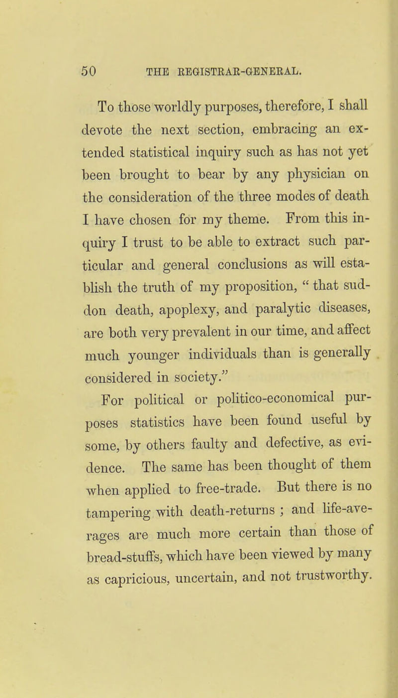To those worldly purposes, therefore, I shall devote the next section, embracing an ex- tended statistical inquiry such as has not yet been brought to bear by any physician on the consideration of the three modes of death I have chosen for my theme. From this in- quiry I trust to be able to extract such par- ticular and general conclusions as will esta- bhsh the truth of my proposition,  that sud- don death, apoplexy, and paralytic diseases, are both very prevalent in our time, and affect much younger individuals than is generally . considered in society. For political or poHtico-economical pur- poses statistics have been found useful by some, by others faulty and defective, as evi- dence. The same has been thought of them when apphed to free-trade. But there is no tampering with death-returns ; and life-ave- rages are much more certain than those of bread-stuffs, which have been viewed by many as capricious, uncertain, and not trustworthy.