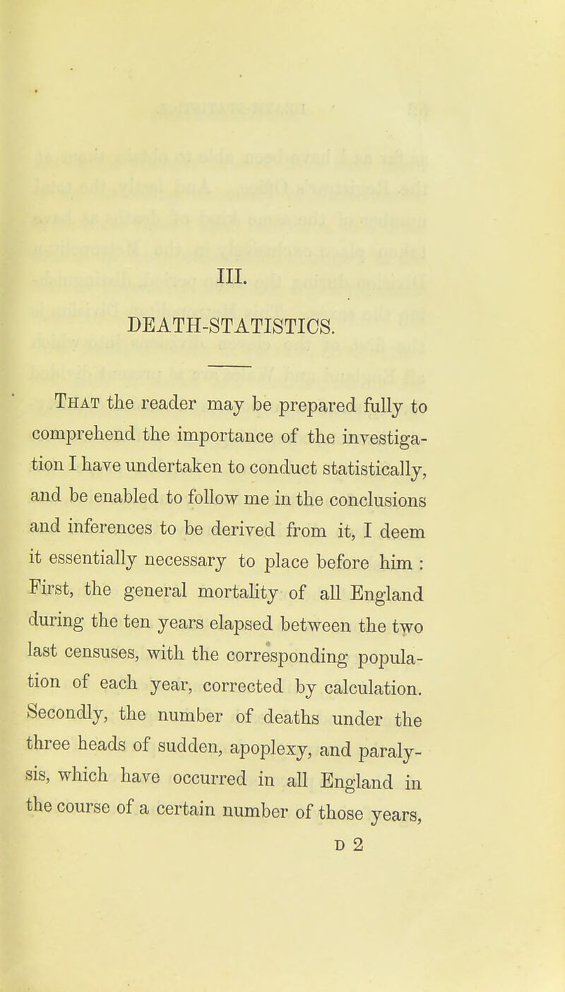 III. DEATH-STATISTICS. That the reader may be prepared fully to comprehend the importance of the investiga- tion I have undertaken to conduct statistically, and be enabled to follow me in the conclusions and inferences to be derived from it, I deem it essentially necessary to place before him : First, the general mortality of all England during the ten years elapsed between the two last censuses, with the corresponding popula- tion of each year, corrected by calculation. Secondly, the number of deaths under the three heads of sudden, apoplexy, and paraly- sis, which have occurred in all England in the course of a certain number of those years,