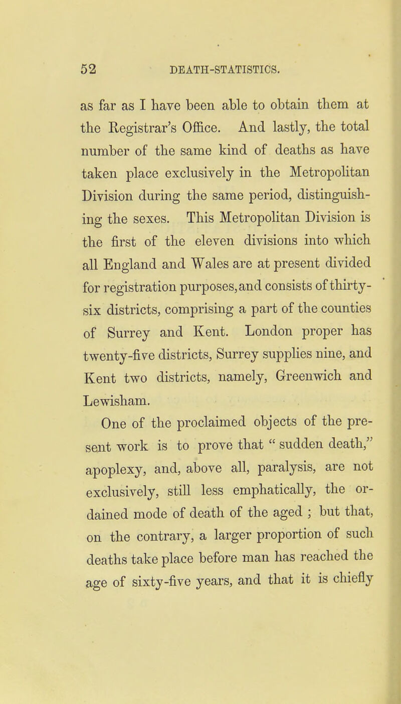 as far as I have been able to obtain them at the Registrar's Office. And lastly, the total number of the same kind of deaths as have taken place exclusively in the Metropolitan Division during the same period, distinguish- ing the sexes. This Metropolitan Division is the first of the eleven divisions into which all England and Wales are at present divided for registration purposes, and consists of thirty- six districts, comprising a part of the counties of Surrey and Kent. London proper has twenty-five districts, Surrey suppHes nine, and Kent two districts, namely, Greenwich and Lewisham. One of the proclaimed objects of the pre- sent work is to prove that  sudden death, apoplexy, and, above all, paralysis, are not exclusively, still less emphatically, the or- dained mode of death of the aged ; but that, on the contrary, a larger proportion of such deaths take place before man has reached the age of sixty-five years, and that it is chiefly