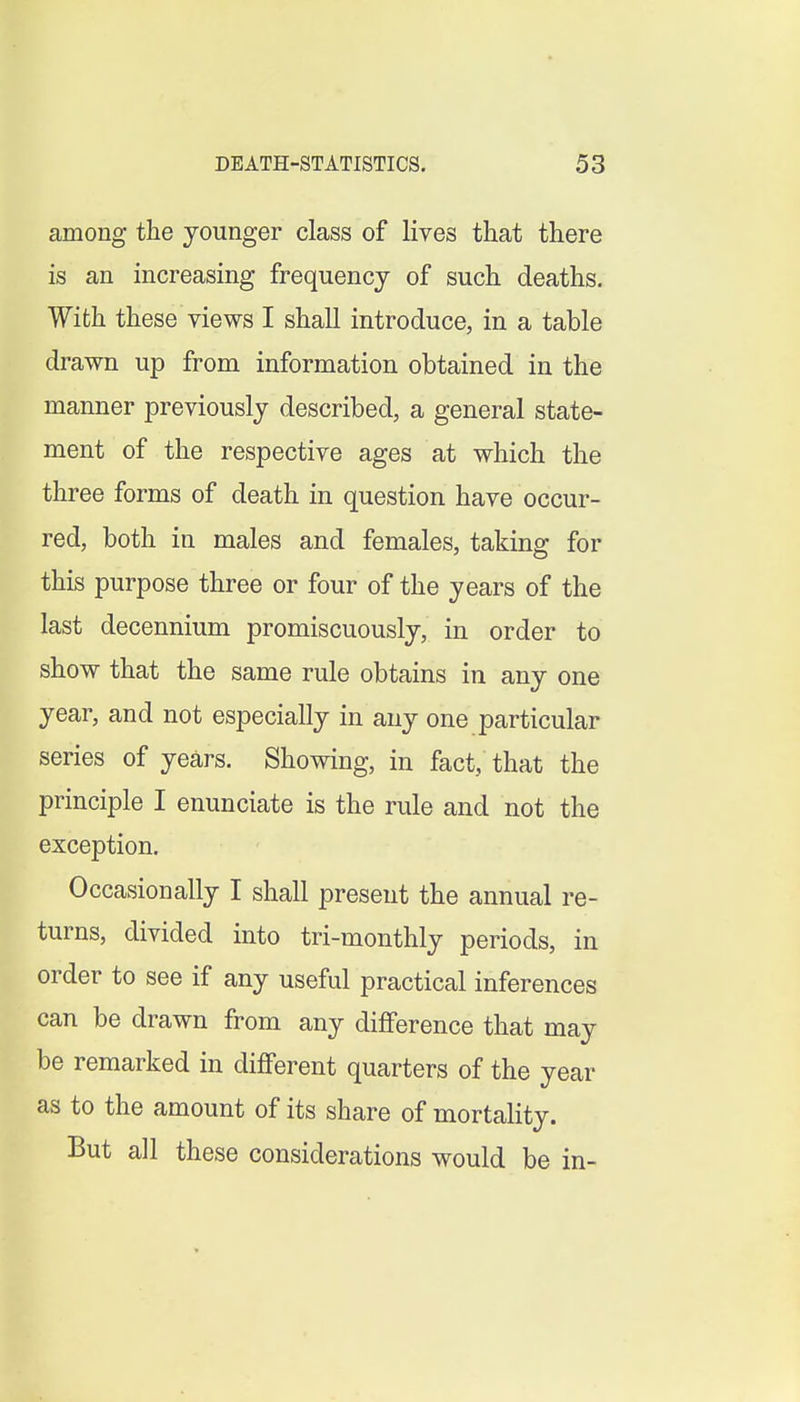 among the younger class of lives that there is an increasing frequency of such deaths. With these views I shall introduce, in a table drawn up from information obtained in the manner previously described, a general state- ment of the respective ages at which the three forms of death in question have occur- red, both in males and females, taking for this purpose three or four of the years of the last decennium promiscuously, in order to show that the same rule obtains in any one year, and not especially in any one particular series of years. Showing, in fact, that the principle I enunciate is the rule and not the exception. Occasionally I shall present the annual re- turns, divided into tri-monthly periods, in order to see if any useful practical inferences can be drawn from any difference that may be remarked in different quarters of the year as to the amount of its share of mortality. But all these considerations would be in-