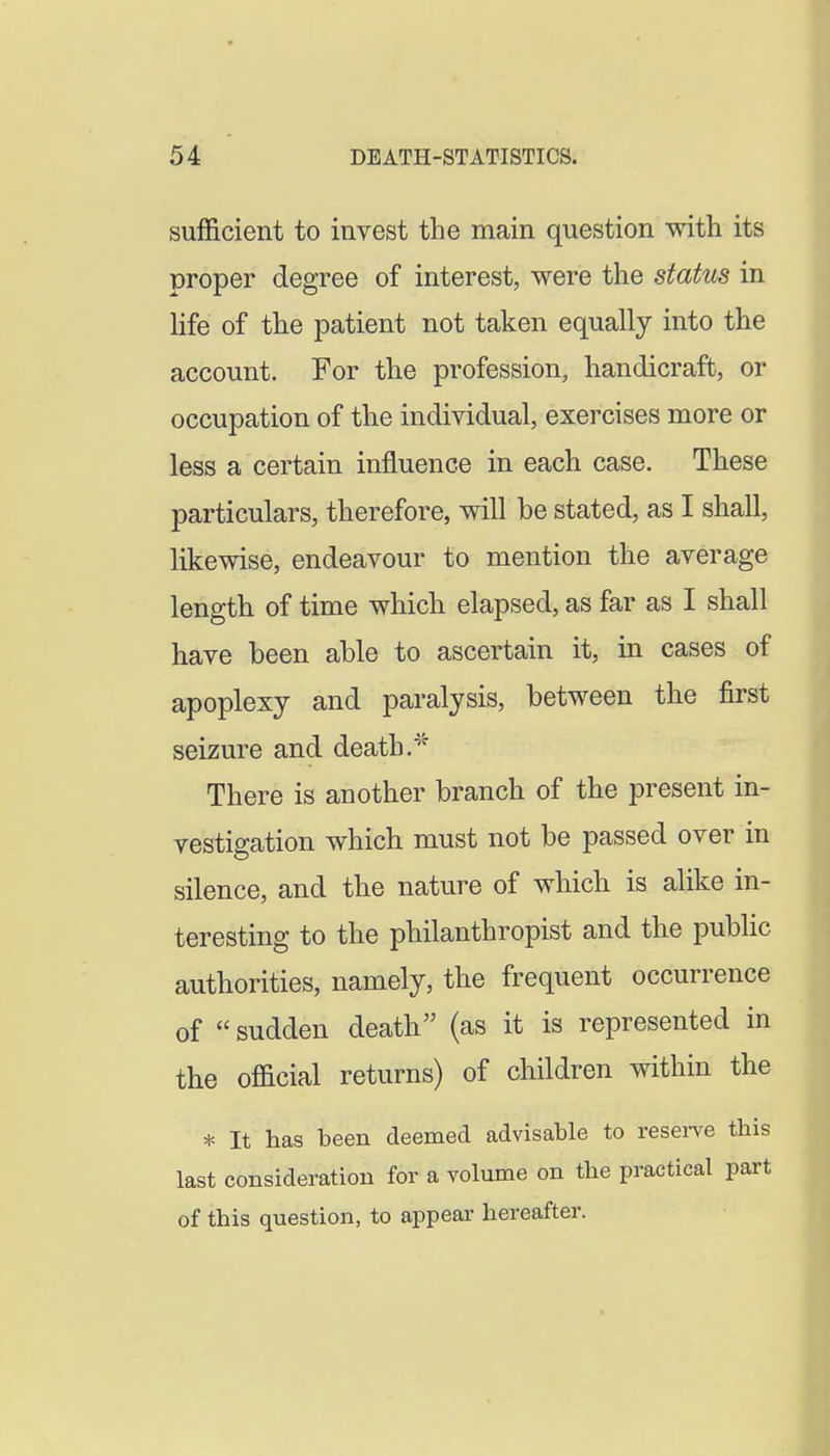 sufficient to invest the main question with its proper degree of interest, were the status in hfe of the patient not taken equally into the account. For the profession, handicraft, or occupation of the individual, exercises more or less a certain influence in each case. These particulars, therefore, will be stated, as I shall, likewise, endeavour to mention the average length of time which elapsed, as far as I shall have been able to ascertain it, in cases of apoplexy and paralysis, between the first seizure and death.^^ There is another branch of the present in- vestigation which must not be passed over in silence, and the nature of which is alike in- teresting to the philanthropist and the public authorities, namely, the frequent occurrence of sudden death (as it is represented in the official returns) of children within the * It has been deemed advisable to resei-ve this last consideration for a volume on the practical part of this question, to appear hereafter.