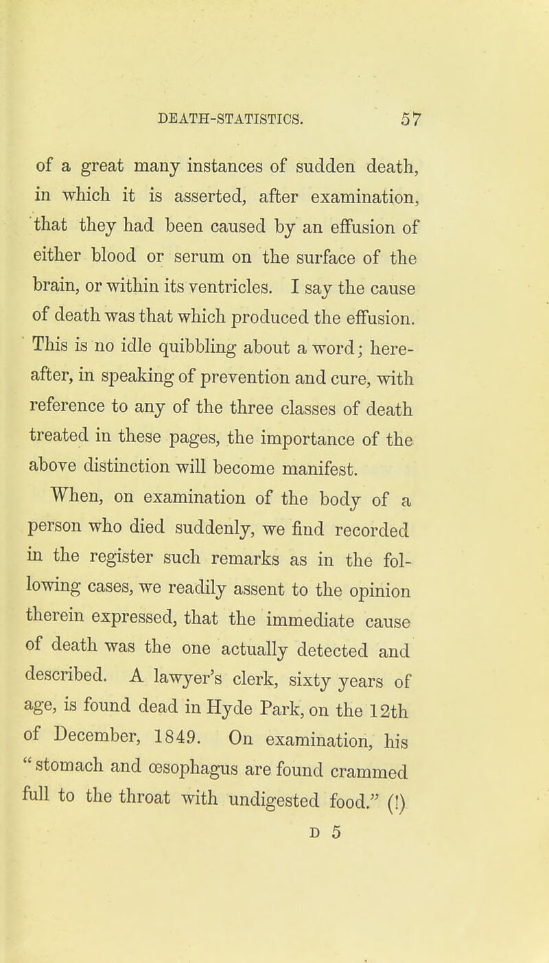 of a great many instances of sudden death, in which it is asserted, after examination, that they had been caused by an effusion of either blood or serum on the surface of the brain, or within its ventricles. I say the cause of death was that which produced the effusion. ■ This is no idle quibbling about a word; here- after, in speaking of prevention and cure, with reference to any of the three classes of death treated in these pages, the importance of the above distinction will become manifest. When, on examination of the body of a person who died suddenly, we find recorded in the register such remarks as in the fol- lowing cases, we readily assent to the opinion therein expressed, that the immediate cause of death was the one actually detected and described. A lawyer's clerk, sixty years of age, is found dead in Hyde Park, on the 12th of December, 1849. On examination, his  stomach and oesophagus are found crammed full to the throat with undigested food.'' (!)
