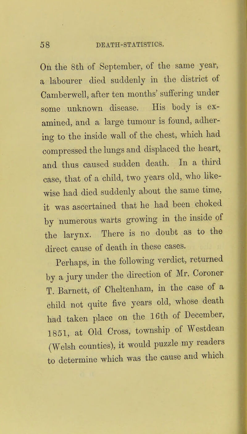 On the Sth of September, of tlie same year, a labourer died suddenly in the district of Camberwell, after ten months' suffering under some unknown disease. His body is ex- amined, and a large tumour is found, adher- ing to the inside wall of the chest, which had compressed the lungs and displaced the heart, and thus caused sudden death. In a third case, that of a child, two years old, who hke- wise had died suddenly about the same time, it was ascertained that he had been choked by numerous warts growing in the inside of the larynx. There is no doubt as to the direct cause of death in these cases. Perhaps, in the following verdict, returned by a jury under the direction of Mr. Coroner T. Barnett, of Cheltenham, in the case of a child not quite five years old, whose death had taken place on the 16th of December, 1851, at Old Cross, township of Westdean (Welsh counties), it would puzzle my readers to determine which was the cause and which