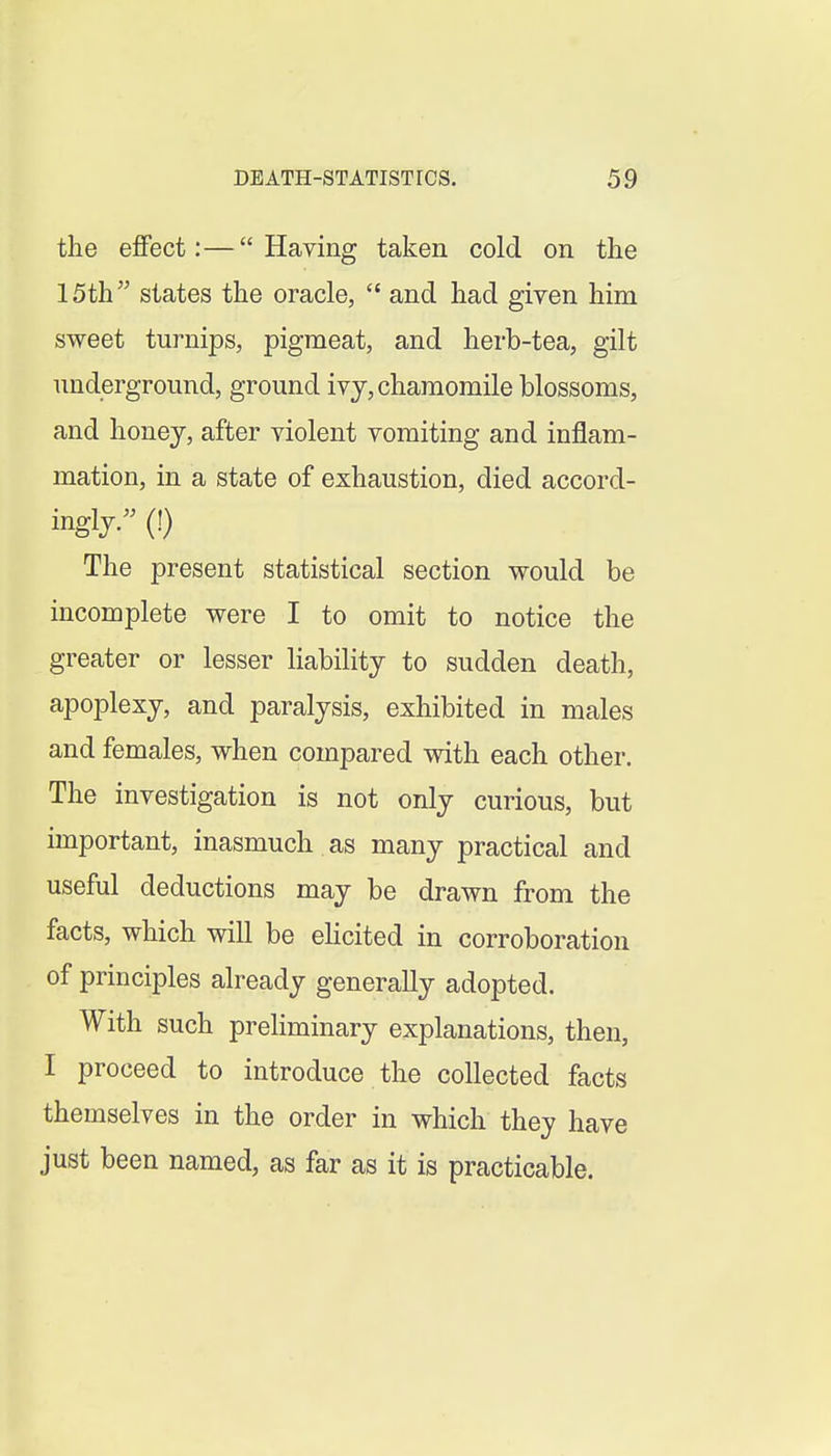 the effect:—Having taken cold on the 15th states the oracle,  and had given him sweet turnips, pigmeat, and herb-tea, gilt underground, ground ivy, chamomile blossoms, and honey, after violent vomiting and inflam- mation, in a state of exhaustion, died accord- ingly. (!) The present statistical section would be incomplete were I to omit to notice the greater or lesser liability to sudden death, apoplexy, and paralysis, exhibited in males and females, when compared with each other. The investigation is not only curious, but important, inasmuch as many practical and useful deductions may be drawn from the facts, which will be eHcited in corroboration of principles already generally adopted. With such preliminary explanations, then, I proceed to introduce the collected facts themselves in the order in which they have just been named, as far as it is practicable.