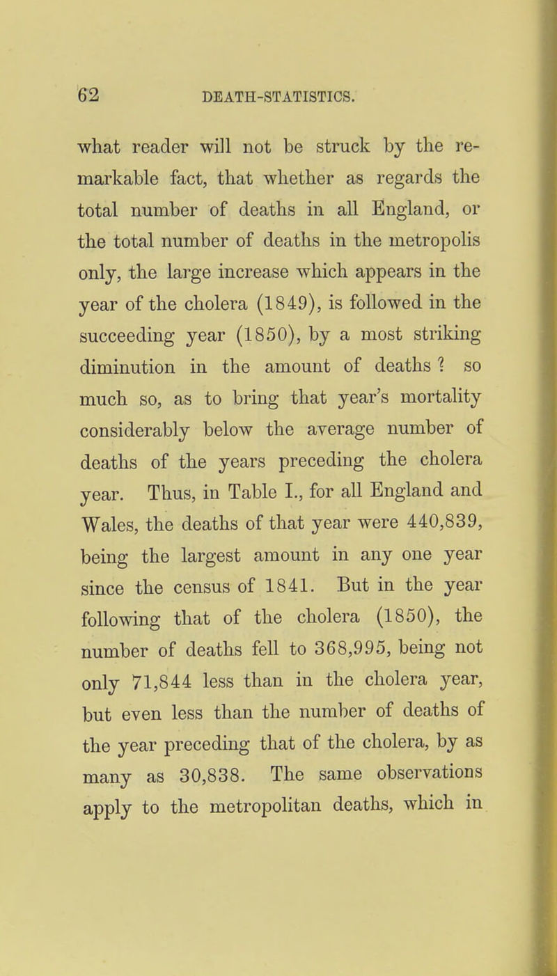 what reader will not be struck by the re- markable fact, that whether as regards the total number of deaths in all England, or the total number of deaths in the metropolis only, the large increase which appears in the year of the cholera (1849), is followed in the succeeding year (1850), by a most striking diminution in the amount of deaths 1 so much so, as to bring that year's mortality considerably below the average number of deaths of the years preceding the cholera year. Thus, in Table L, for all England and Wales, the deaths of that year were 440,839, being the largest amount in any one year since the census of 1841. But in the year following that of the cholera (1850), the number of deaths fell to 368,995, being not only 71,844 less than in the cholera year, but even less than the number of deaths of the year preceding that of the cholera, by as many as 30,838. The same observations apply to the metropolitan deaths, which in
