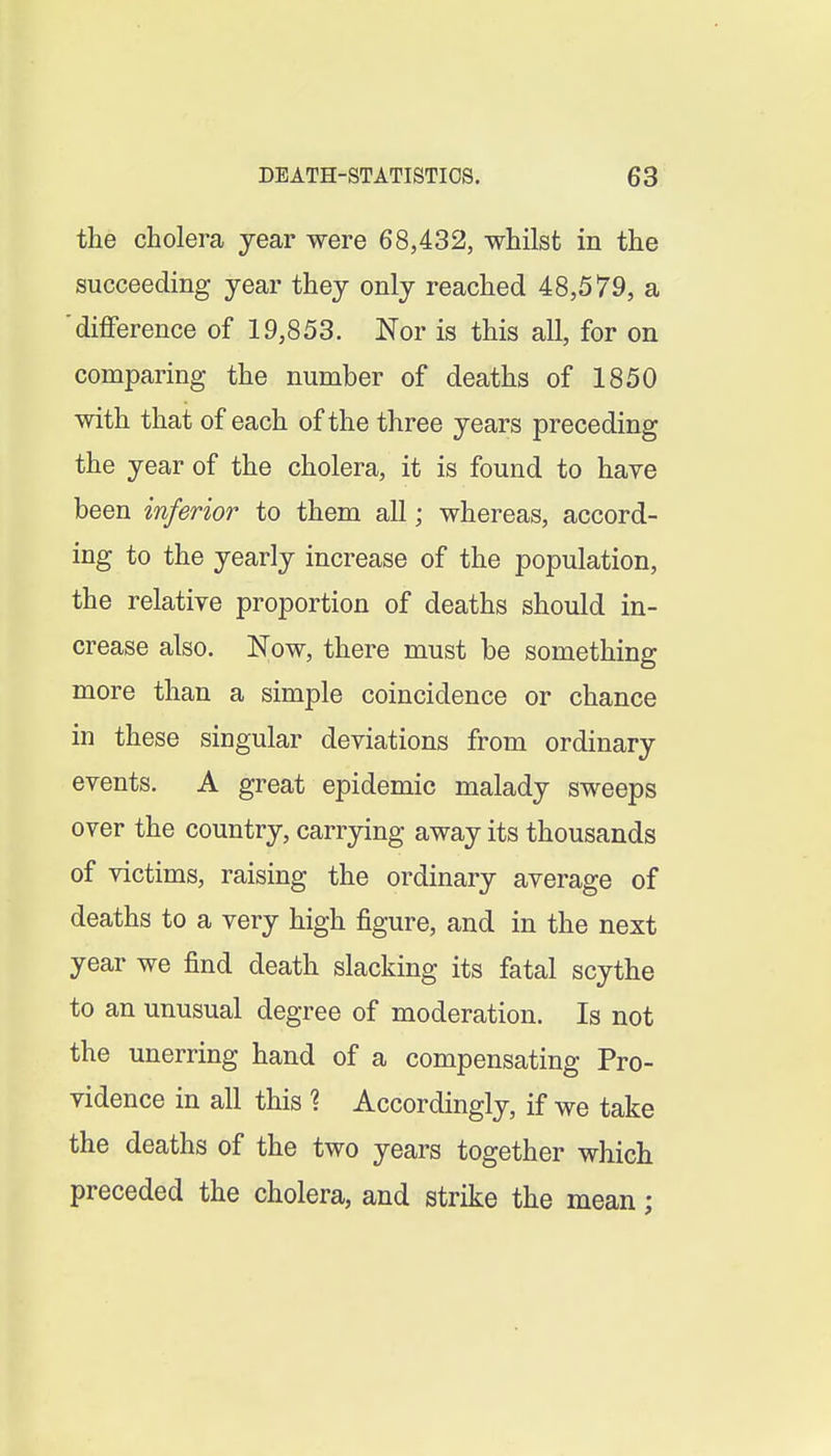 the cholera year were 68,432, whilst in the succeeding year they only reached 48,579, a difference of 19,853. Nor is this all, for on comparing the number of deaths of 1850 with that of each of the three years preceding the year of the cholera, it is found to have been inferior to them all; whereas, accord- ing to the yearly increase of the population, the relative proportion of deaths should in- crease also. Now, there must be something more than a simple coincidence or chance in these singular deviations from ordinary events. A great epidemic malady sweeps over the country, carrying away its thousands of victims, raising the ordinary average of deaths to a very high figure, and in the next year we find death slacking its fatal scythe to an unusual degree of moderation. Is not the unerring hand of a compensating Pro- vidence in all this 1 Accordingly, if we take the deaths of the two years together which preceded the cholera, and strike the mean;