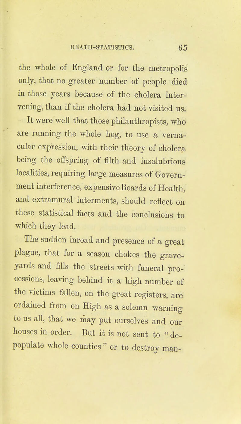 the whole of England or for the metropolis only, that no greater number of people died in those years because of the cholera inter- vening, than if the cholera had not visited us. It were well that those philanthropists, who are running the whole hog, to use a verna- cular expression, with their theory of cholera being the offspring of filth and insalubrious localities, requiring large measures of Govern- ment interference, expensive Boards of Health, and extramural interments, should reflect on these statistical facts and the conclusions to which they lead. The sudden inroad and presence of a great plague, that for a season chokes the grave- yards and fills the streets with funeral pro- cessions, leaving behind it a high number of the victims fallen, on the great registers, are ordained from on High as a solemn warning to us all, that we may put ourselves and our houses in order. But it is not sent to de- populate whole counties or to destroy man-