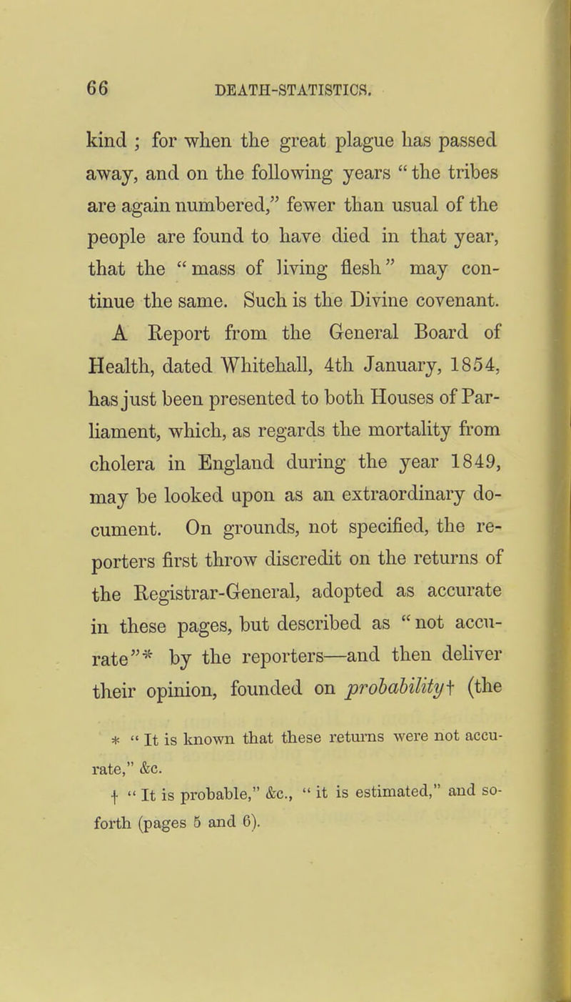kind ; for when tlie great plague lias passed away, and on the following years the tribes are again numbered, fewer than usual of the people are found to have died in that year, that the mass of living flesh may con- tinue the same. Such is the Divine covenant. A Report from the General Board of Health, dated Whitehall, 4th January, 1854, has just been presented to both Houses of Par- hament, which, as regards the mortality from cholera in England during the year 1849, may be looked upon as an extraordinary do- cument. On grounds, not specified, the re- porters first throw discredit on the returns of the Registrar-General, adopted as accurate in these pages, but described as not accu- rate ^^ by the reporters—and then deliver their opinion, founded on probability f (the * It is known that these returns were not accu- rate, &c. f It is probable, &c., it is estimated, and so- forth (pages 5 and 6).