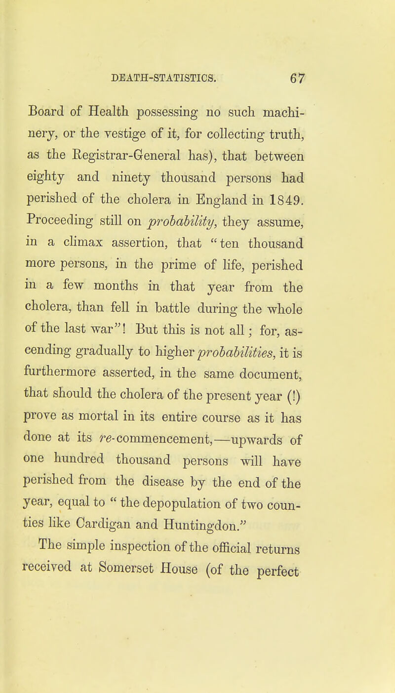 Board of Health possessing no such machi- nery, or the vestige of it, for collecting truth, as the Registrar-General has), that between eighty and ninety thousand persons had perished of the cholera in England in 1849. Proceeding still on prohaUlity, they assume, in a cHmax assertion, that ten thousand more persons, in the prime of life, perished in a few months in that year from the cholera, than fell in battle during the whole of the last war! But this is not all; for, as- cending gradually to higher probabilities, it is furthermore asserted, in the same document, that should the cholera of the present year (!) prove as mortal in its entire course as it has done at its re-commencement,—upwards of one hundred thousand persons will have perished from the disease by the end of the year, equal to the depopulation of two coun- ties like Cardigan and Huntingdon.'' The simple inspection of the official returns received at Somerset House (of the perfect