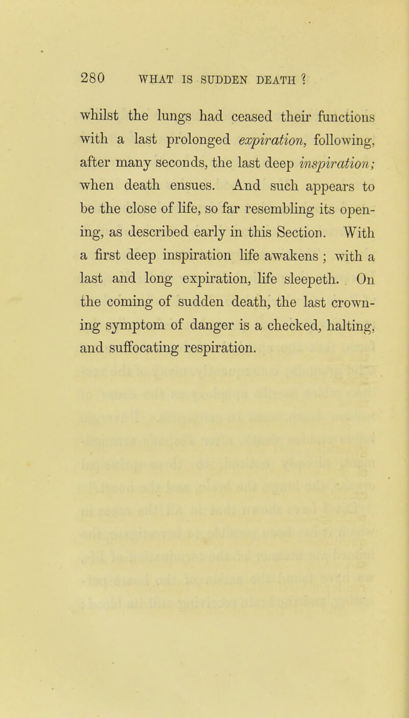 whilst the lungs had ceased then- functions with a last prolonged expiration, following, after many seconds, the last deep inspiration; when death ensues. And such appears to be the close of life, so far resembling its open- ing, as described early in this Section. With a first deep inspiration life awakens ; with a last and long expiration, life sleepeth. On the coming of sudden death, the last crown- ing symptom of danger is a checked, halting, and suffocating respiration.