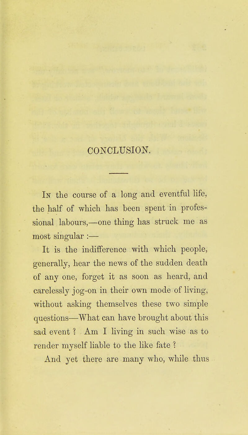 CONCLUSION. In the course of a long and eventful life, the half of which has been spent in profes- sional labours,—one thing has struck me as most singular :— It is the indifference with which people, generally, hear the news of the sudden death of any one, forget it as soon as heard, and carelessly jog-on in their own mode of living, without asking themselves these two simple questions—What can have brought about this sad event 1 Am I living in such wise as to render myself liable to the like fate 1 And yet there are many who, while thus
