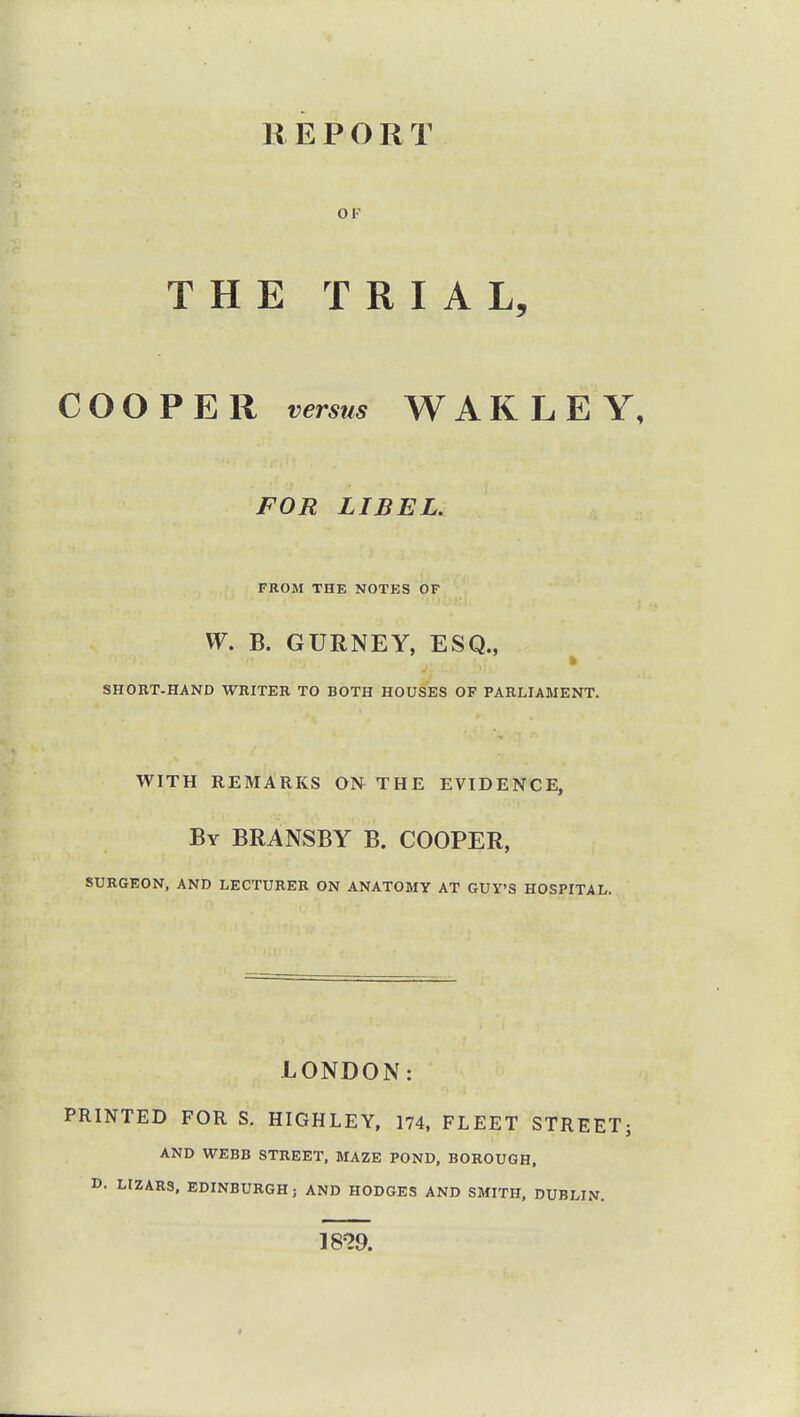 REPORT THE TRIAL, COOPER versus WARLEY, FOR LIBEL. FROM THE NOTES OF W. B. GURNEY, ESQ., SHORT-HAND WRITER TO BOTH HOUSES OF PARLIAMENT. WITH REMARKS ON THE EVIDENCE, By BRANSBY B. COOPER, SURGEON, AND LECTURER ON ANATOMY AT GUY'S HOSPITAL. LONDON: PRINTED FOR S. HIGHLEY, 174, FLEET STREET; AND WEBB STREET, MAZE POND, BOROUGH, D. LIZARS, EDINBURGH; AND HODGES AND SMITH, DUBLIN. 18?9.