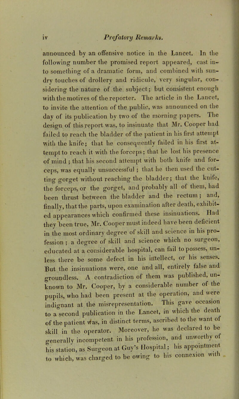 announced by an offensive notice in the Lancet. In the following number the promised report appeared, cast in- to something of a dramatic form, and combined with sun- dry touches of drollery and ridicule, very singular, con- sidering the nature of the subject; but consistent enough with the motives of the reporter. The article in the Lancet, to invite the attention of the public, was announced on the day of its publication by two of the morning papers. The design of this report was, to insinuate that Mr. Cooper had failed to reach the bladder of the patient in his first attempt with the knife; that he consequently failed in his first at- tempt to reach it with the forceps; that he lost his presence of mind ; that his second attempt with both knife and for- ceps, was equally unsuccessful ; that he then used the cut- ting gorget without reaching the bladder; that the knife, the forceps, or the gorget, and probably all of them, had been thrust between the bladder and the rectum; and, finally, that the parts, upon examination after death, exhibit- ed appearances which confirmed these insinuations. Had they been true, Mr. Cooper must indeed have been deficient in the most ordinary degree of skill and science in his pro- fession ; a degree of skill and science which no surgeon, educated at a considerable hospital, can fail to possess, un- less there be some defect in his intellect, or his senses. But the insinuations were, one and all, entirely false and groundless. A contradiction of them was published, un- known to Mr. Cooper, by a considerable number of the pupils, who had been present at the operation, and were indignant at the misrepresentation. This gave occasion to a second publication in the Lancet, in which the death of the patient was, in distinct terms, ascribed to the want of skill in the operator. Moreover, he was declared to be o-enerally incompetent in his profession, and unworthy of his station, as Surgeon at Guy's Hospital; his appointment to which, was charged to be owing to his connexion with