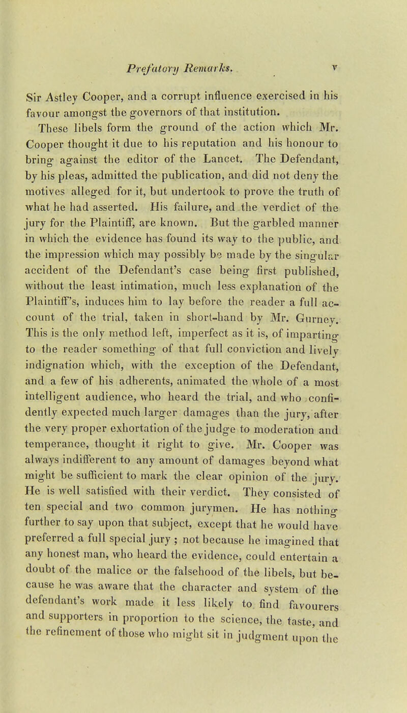 Sir Astley Cooper, and a corrupt influence exercised in his favour amongst the governors of that institution. These libels form the ground of the action which Mr. Cooper thought it due to his reputation and his honour to bring against the editor of the Lancet. The Defendant, by his pleas, admitted the publication, and did not deny the motives alleged for it, but undertook to prove the truth of what he had asserted. His failure, and the verdict of the jury for the Plaintiff, are known. But the garbled manner in which the evidence has found its way to the public, and the impression which may possibly be made by the singular accident of the Defendant's case being first published, without the least intimation, much less explanation of the Plaintiff's, induces him to lay before the reader a full ac- count of the trial, taken in short-hand by Mr. Gurney. This is the only method left, imperfect as it is, of imparting to the reader something of that full conviction and lively indignation which, with the exception of the Defendant, and a few of his adherents, animated the whole of a most intelligent audience, who heard the trial, and who confi- dently expected much larger damages than the jury, after the very proper exhortation of the judge to moderation and temperance, thought it right to give. Mr. Cooper was always indifferent to any amount of damages beyond what might be sufficient to mark the clear opinion of the jury. He is well satisfied with their verdict. They consisted of ten special and two common jurymen. He has nothing further to say upon that subject, except that he would have preferred a full special jury ; not because he imagined that any honest man, who heard the evidence, could entertain a doubt of the malice or the falsehood of the libels, but be- cause he was aware that the character and system of the defendant's work made it less likely to find favourers and supporters in proportion to the science, the taste, and the refinement of those who might sit in judgment upon the