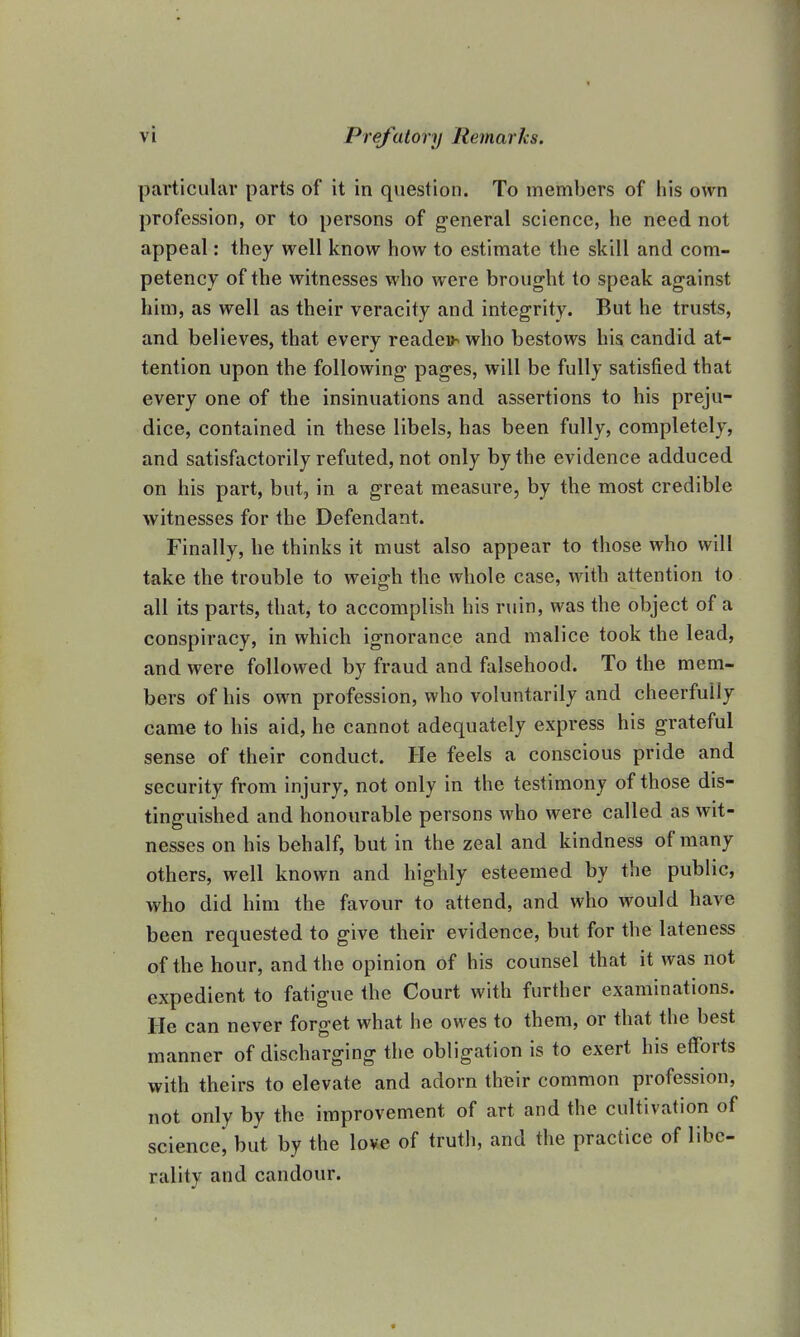 particular parts of it in question. To members of his own profession, or to persons of general science, he need not appeal: they well know how to estimate the skill and com- petency of the witnesses who were brought to speak against him, as well as their veracity and integrity. But he trusts, and believes, that every reader who bestows his candid at- tention upon the following pages, will be fully satisfied that every one of the insinuations and assertions to his preju- dice, contained in these libels, has been fully, completely, and satisfactorily refuted, not only by the evidence adduced on his part, but, in a great measure, by the most credible witnesses for the Defendant. Finally, he thinks it must also appear to those who will take the trouble to weigh the whole case, with attention to all its parts, that, to accomplish his ruin, was the object of a conspiracy, in which ignorance and malice took the lead, and were followed by fraud and falsehood. To the mem- bers of his own profession, who voluntarily and cheerfully came to his aid, he cannot adequately express his grateful sense of their conduct. He feels a conscious pride and security from injury, not only in the testimony of those dis- tinguished and honourable persons who were called as wit- nesses on his behalf, but in the zeal and kindness of many others, well known and highly esteemed by the public, who did him the favour to attend, and who would have been requested to give their evidence, but for the lateness of the hour, and the opinion of his counsel that it was not expedient to fatigue the Court with further examinations. He can never forget what he owes to them, or that the best manner of discharging the obligation is to exert his efforts with theirs to elevate and adorn their common profession, not only by the improvement of art and the cultivation of science, but by the love of truth, and the practice of libe- rality and candour.