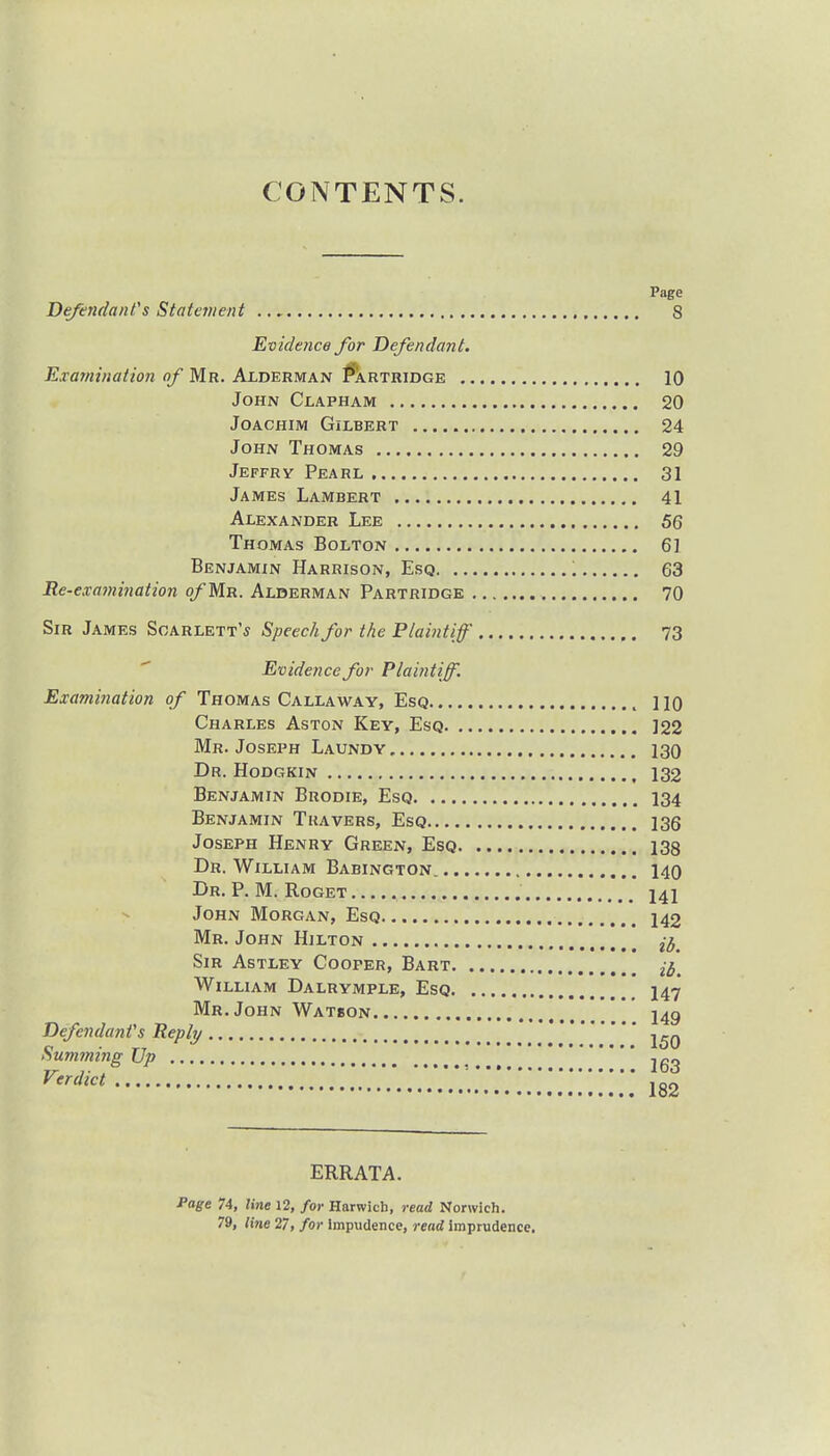 CONTENTS. Page Defendant's Statement 8 Evidence for Defendant. Examination of Mr. Alderman Partridge 10 John Clapham 20 Joachim Gilbert 24 John Thomas 29 Jeffry Pearl 31 James Lambert 41 Alexander Lee 56 Thomas Bolton 61 Benjamin Harrison, Esq '. 63 Re-examination of Mr. Alderman Partridge 70 Sir James Scarlett's Speech for the Plaintiff 73 Evidence for Plaintiff. Examination of Thomas Callaway, Esq , no Charles Aston Key, Esq 122 Mr. Joseph Laundy 130 Dr. Hodgkin 132 Benjamin Brodie, Esq 134 Benjamin Tkavers, Esq 136 Joseph Henry Green, Esq 138 Dr. William Babington. 140 Dr. P. M. Roget .  14i John Morgan, Esq 142 Mr. John Hilton ^ Sir Astley Cooper, Bart 2^< William Dalrymple, Esq 147 Mr. John Watson l4g Defendant's Reply Summing Up jgg VenUct '•..'.'..'.v.'.'.'!;;;;;;;;;;;;; 182 ERRATA. Page 74, line 12, for Harwich, read Norwich. 79, line 27, for impudence, read imprudence.