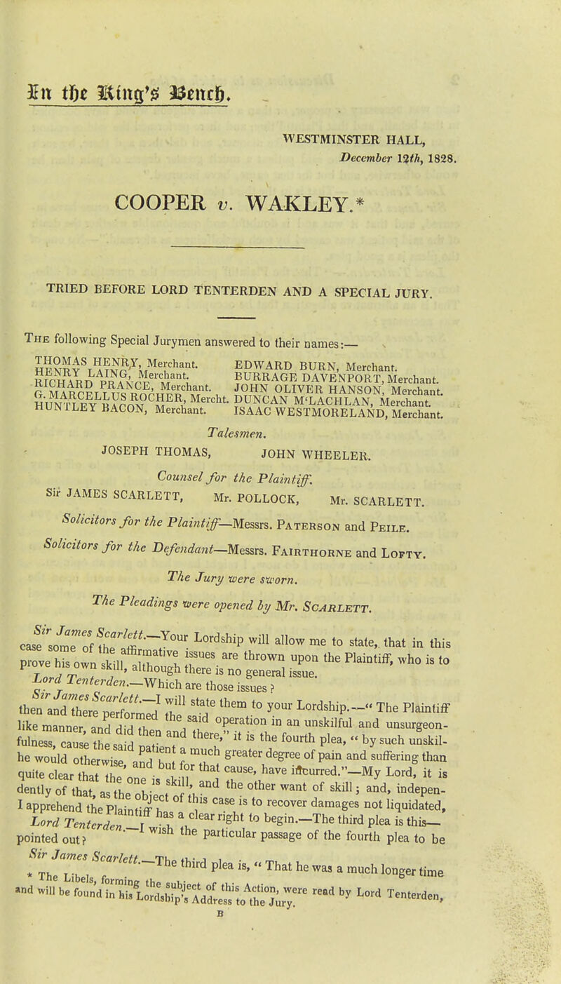 WESTMINSTER HALL, December 12th, 1828. COOPER v. WAKLEY.* TRIED BEFORE LORD TENTERDEN AND A SPECIAL JURY. The following Special Jurymen answered to their names:— H?S«YSTI!i™^YlrMThant- EDWARD BURN, Merchant. RICH AR npS™'?^ BURR AGE DAVENPORT, Merchant. G mISiT m™£N 0LIVER HANSON Merchant. HUNTIFV «S SER,!Mercllt PcH^CAN M'LACHLAN, Merchant. HUN I LEY BACON, Merchant. ISAAC WESTMORELAND, Merchant. Talesmen. JOSEPH THOMAS, JOHN WHEELER. Counsel for the Plaintiff. Sir JAMES SCARLETT, Mr. POLLOCK, Mr. SCARLETT. Solicitors for the Phint/^-Messrs. Paterson and Peile. Solicitors for the Defendant-Messrs. Fairthorne and Lofty. The Jury -were sworn. The Pleadings were opened by Mr. Scarlett. casfsomeTf ^T^J™ wiU all°W rae to state' lhat ™ this W IW^e„._Which are those issues > i^Tf^s1 S1 s?them to your Lordship--The piaMff like manner^n^T °perati°n in an unskilful and unamgeon- fulneX ca se tJesa d pa ienT S * * ** ^  h ^ he would othe wis ard bu IZ , °f ^ and Suffe^tha« quite clear that the'one is skilT nl i''^ Lord' * » dently of that, as the obiect o th °ther °f 5 and' indePen- I apprehend the P aTnHff h ^ ^  l° reC0Ver damaSeS not liquidated, W rc„LTr i! ^Cl6ar right t0 beSin-T^ third plea is this- pointed out? the Particular Passage of the fourth plea to be ^-The thi,'d Pl6a -  That he - a much longer time - win be ^S^l^^T6 read by Lord ^ n