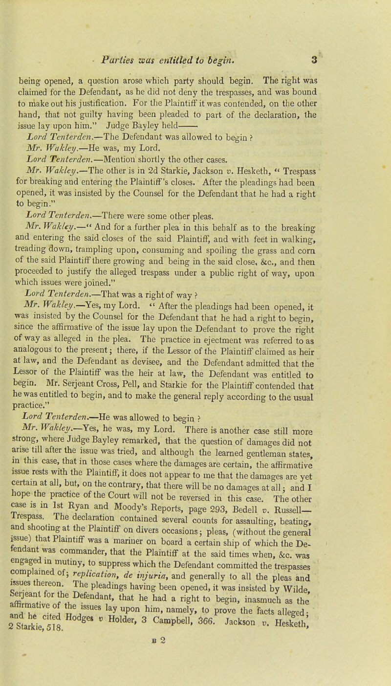 being opened, a question arose which party should begin. The right was claimed for the Defendant, as he did not deny the trespasses, and was bound to make out his justification. For the Plaintiff it was contended, on the other hand, that not guilty having been pleaded to part of the declaration, the issue lay upon him. Judge Bayley held Lord Tenterden.—The Defendant was allowed to begin ? Mr. Wakley.—He was, my Lord. Lord Tenterden.—Mention shortly the other cases. Mr. Wakley.—The other is in 2d Starkie, Jackson v. Hesketh, « Trespass for breaking and entering the Plaintiff's closes. After the pleadings had been opened, it was insisted by the Counsel for the Defendant that he had a right to begin. Lord Tenterden.—There were some other pleas. Mr. Wakley.— And for a further plea in this behalf as to the breaking and entering the said closes of the said Plaintiff, and with feet in walking, treading down, trampling upon, consuming and spoiling the grass and com of the said Plaintiff there growing and being in the said close, &c, and then proceeded to justify the alleged trespass under a public right of way, upon which issues were joined. Lord Tenterden.—That was a right of way ? Mr. Wakley.—Yes, my Lord.  After the pleadings had been opened, it was insisted by the Counsel for the Defendant that he had a right to begin, since the affirmative of the issue lay upon the Defendant to prove the right of way as alleged in the plea. The practice in ejectment was referred to as analogous to the present; there, if the Lessor of the Plaintiff claimed as heir at law, and the Defendant as devisee, and the Defendant admitted that the Lessor of the Plaintiff was the heir at law, the Defendant was entitled to begin. Mr. Serjeant Cross, Pell, and Starkie for the Plaintiff contended that he was entitled to begin, and to make the general reply according to the usual practice. Lord Tenterden.—He was allowed to begin ? Mr. Wakley.—Yes, he was, my Lord. There is another case still more strong, where Judge Bayley remarked, that the question of damages did not arise till after the issue was tried, and although the learned gentleman states in this case, that in those cases where the damages are certain, the affirmative' issue rests with the Plaintiff, it does not appear to me that the damages are yet certain at all, but, on the contrary, that there will be no damages at all: and I hope the practice of the Court will not be reversed in this case. The other case is m 1st Ryan and Moody's Reports, page 293, Bedell v. Russell- irespass. The declaration contained several counts for assaulting, beating and shooting at the Plaintiff on divers occasions; pleas, (without the general issue) that Plaintiff was a mariner on board a certain ship of which the De- fendant was commander, that the Plaintiff at the said times when, &c. was engaged in mutiny, to suppress which the Defendant committed the trespasses complained of; replication, de injuria, and generally to all the pleas and issues thereon The pleadings having been opened, it was insisted by Wilde Serjeant for the Defendant, that he had a right to begin, inasmuch as the ZT.?, ky Upon him« nameIy' t0 Prove the facts alleged- 2 S^kV5lH0dge8 V H°lder' 3 Campbe11' 366 JackS0n - H*£h, b 2
