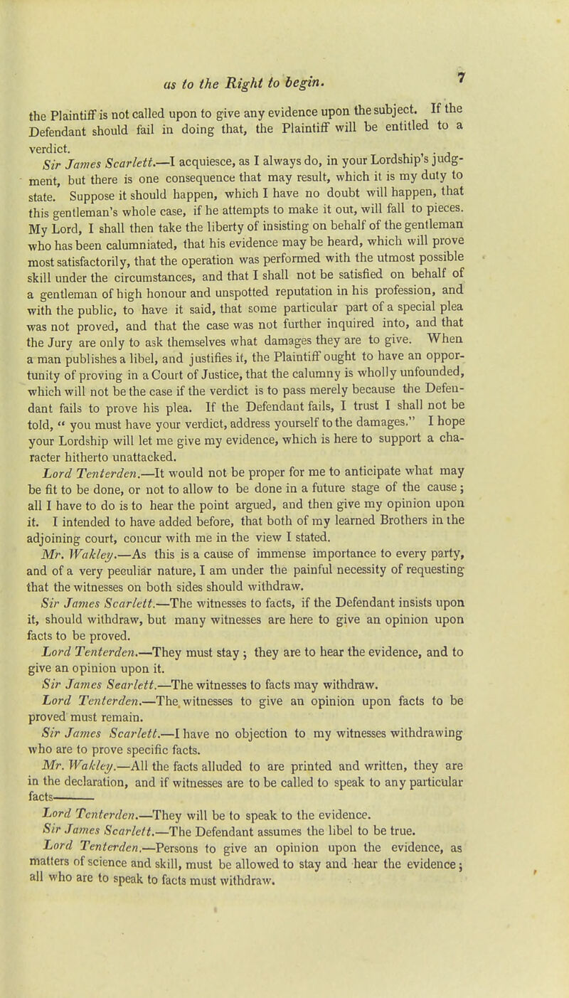 the Plaintiff is not called upon to give any evidence upon the subject. If the Defendant should fail in doing that, the Plaintiff will be entitled to a verdict. f . • Sir James Scarlett.—I acquiesce, as I always do, in your Lordship s judg- ment, but there is one consequence that may result, which it is my duty to state. Suppose it should happen, which I have no doubt will happen, that this gentleman's whole case, if he attempts to make it out, will fall to pieces. My Lord, I shall then take the liberty of insisting on behalf of the gentleman who has been calumniated, that his evidence may be heard, which will prove most satisfactorily, that the operation was performed with the utmost possible skill under the circumstances, and that I shall not be satisfied on behalf of a gentleman of high honour and unspotted reputation in his profession, and with the public, to have it said, that some particular part of a special plea was not proved, and that the case was not further inquired into, and that the Jury are only to ask themselves what damages they are to give. When a man publishes a libel, and justifies it, the Plaintiff ought to have an oppor- tunity of proving in a Court of Justice, that the calumny is wholly unfounded, which will not be the case if the verdict is to pass merely because the Defen- dant fails to prove his plea. If the Defendant fails, I trust I shall not be told,  you must have your verdict, address yourself to the damages. I hope your Lordship will let me give my evidence, which is here to support a cha- racter hitherto unattacked. Lord Tenterden.—It would not be proper for me to anticipate what may be fit to be done, or not to allow to be done in a future stage of the cause; all I have to do is to hear the point argued, and then give my opinion upon it. I intended to have added before, that both of my learned Brothers in the adjoining court, concur with me in the view I stated. Mr. Wakley.—As this is a cause of immense importance to every party, and of a very peculiar nature, I am under the painful necessity of requesting that the witnesses on both sides should withdraw. Sir James Scarlett.—The witnesses to facts, if the Defendant insists upon it, should withdraw, but many witnesses are here to give an opinion upon facts to be proved. Lord Tenterden.—They must stay ; they are to hear the evidence, and to give an opinion upon it. Sir James Scarlett.—The witnesses to facts may withdraw. Lord Tenterden.—The witnesses to give an opinion upon facts to be proved must remain. Sir James Scarlett.—I have no objection to my witnesses withdrawing who are to prove specific facts. Mr. Wakley.—All the facts alluded to are printed and written, they are in the declaration, and if witnesses are to be called to speak to any particular facts—i Lord Tenterden.—They will be to speak to the evidence. Sir James Scarlett.—The Defendant assumes the libel to be true. Lord Tenterden.—Persons to give an opinion upon the evidence, as matters of science and skill, must be allowed to stay and hear the evidence; all who are to speak to facts must withdraw.