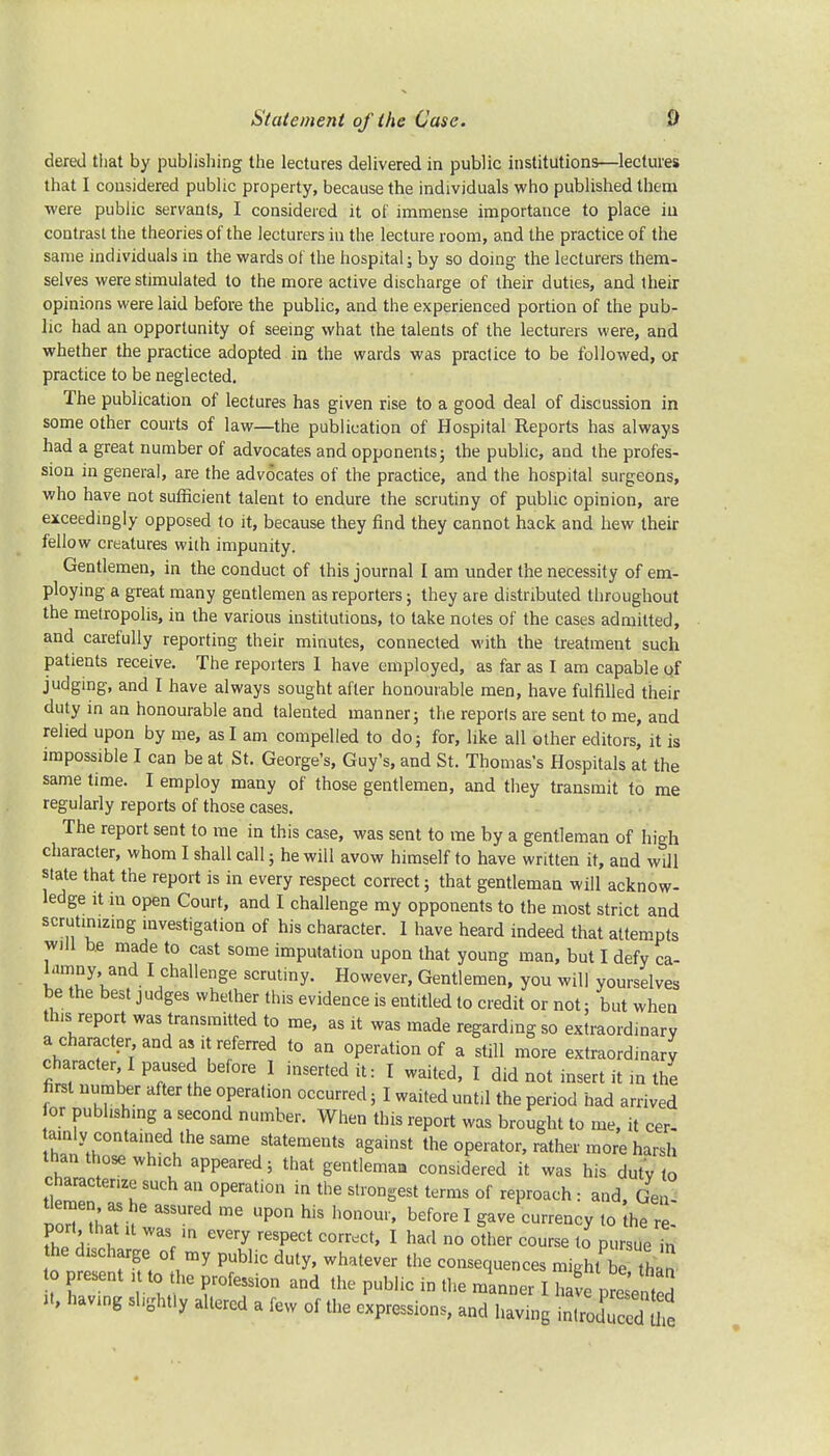 dered that by publishing the lectures delivered in public institutions—lectures that I considered public property, because the individuals who published them were public servants, I considered it of immense importance to place iu contrast the theories of the lecturers in the lecture room, and the practice of the same individuals in the wards of the hospital; by so doing the lecturers them- selves were stimulated to the more active discharge of their duties, and their opinions were laid before the public, and the experienced portion of the pub- lic had an opportunity of seeing what the talents of the lecturers were, and whether the practice adopted in the wards was practice to be followed, or practice to be neglected. The publication of lectures has given rise to a good deal of discussion in some other courts of law—the publication of Hospital Reports has always had a great number of advocates and opponents; the public, and the profes- sion in general, are the advocates of the practice, and the hospital surgeons, who have not sufficient talent to endure the scrutiny of public opinion, are exceedingly opposed to it, because they find they cannot hack and hew their fellow creatures with impunity. Gentlemen, in the conduct of this journal I am under the necessity of em- ploying a great many gentlemen as reporters; they are distributed throughout the metropolis, in the various institutions, to take notes of the cases admitted, and carefully reporting their minutes, connected with the treatment such patients receive. The reporters I have employed, as far as I am capable of judging, and I have always sought after honourable men, have fulfilled their duty in an honourable and talented manner; the reports are sent to me, and relied upon by me, as I am compelled to do; for, like all other editors, it is impossible I can be at St. George's, Guy's, and St. Thomas's Hospitals at the same time. I employ many of those gentlemen, and they transmit to me regularly reports of those cases. The report sent to me in this case, was sent to me by a gentleman of high character, whom I shall call; he will avow himself to have written it, and will state that the report is in every respect correct; that gentleman will acknow- ledge it in open Court, and I challenge my opponents to the most strict and scrutinizing investigation of his character. 1 have heard indeed that attempts will be made to cast some imputation upon that young man, but I defy ca- lamny, and I challenge scrutiny. However, Gentlemen, you will yourselves be the best judges whether this evidence is entitled to credit or not; but when this report was transmitted to me, as it was made regarding so extraordinary a character and as it referred to an operation of a still more extraordinary character I paused before 1 inserted it: I waited, I did not insert it in the first number after the operation occurred; I waited until the period had arrived or publishing a second number. When this report was brought to me, it cer- ainly contained the same statements against the operator, rather more harsh than those which appeared; that gentleman considered it was his dutv to characterize such an operation in the strongest terms of reproach i and, Gen- Ueraen as he assured me upon his honour, before I gave currency to the re- port that it was in every respect correct, I had no olher course to pursueTn the discharge of my public duty, whatever the consequences miehtbn to present it to the profession and the pub.ic in the « Z ^ J U, having slightly altered a few of the expressions, and having introduced tl e