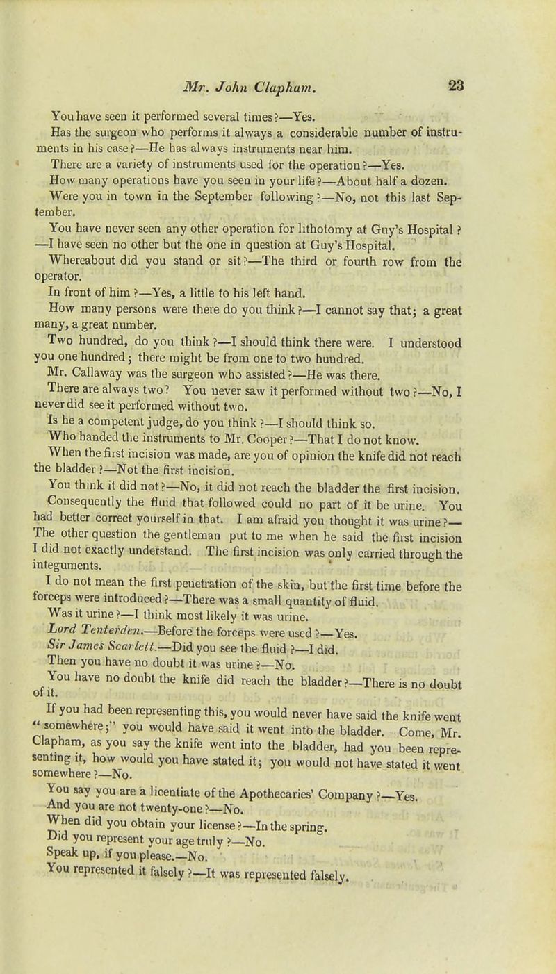 You have seen it performed several times ?—Yes. Has the surgeon who performs it always a considerable number of instru- ments in his case?—He has always instruments near him. There are a variety of instruments used for the operation ?—Yes. How many operations have you seen in your life ?—About half a dozen. Were you in town in the September following ?—No, not this last Sep- tember. You have never seen any other operation for lithotomy at Guy's Hospital ? —I have seen no other but the one in question at Guy's Hospital. Whereabout did you stand or sit ?—The third or fourth row from the operator. In front of him ?—Yes, a little to his left hand. How many persons were there do you think?—I cannot say that; a great many, a great number. Two hundred, do you think ?—I should think there were. I understood you one hundred; there might be from one to two huudred. Mr. Callaway was the surgeon who assisted ?—He was there. There are always two? You never saw it performed without two ?—No, I never did see it performed without two. Is he a competent judge, do you think ?—I should think so. Who handed the instruments to Mr. Cooper?—That I do not know. When the first incision was made, are you of opinion the knife did not reach the bladder ?—Not the first incision. You think it did not ?—No, it did not reach the bladder the first incision. Consequently the fluid that followed could no part of it be urine. You had better correct yourself in that. I am afraid you thought it was urine?— The other question the gentleman put to me when he said the first incision I did not exactly understand. The first incision was only carried through the integuments. I do not mean the first penetration of the skin, but the first time before the forceps were introduced ?—There was a small quantity of fluid. Was it urine ?—I think most likely it was urine. Lord Ttnterdcn.—Before the forceps were used ?—Yes. Sir James Scarlett.— Did you see the fluid ?—I did. Then you have no doubt it was urine ?—No. You have no doubt the knife did reach the bladder ?—There is no doubt of it. If you had been representing this, you would never have said the knife went  somewhere; you would have said it went intb the bladder. Come, Mr Clapham, as you say the knife went into the bladder, had you been repre- senting it, how would you have stated it; you would not have stated it went somewhere ?—No. You say you are a licentiate of the Apothecaries' Company ?—Yes. And you are not twenty-one?—No. When did you obtain your license ?—In the spring. Did you represent your age truly ?—No. Speak up, if you please.—No. You represented it falsely ?-_lt was represented falsely.