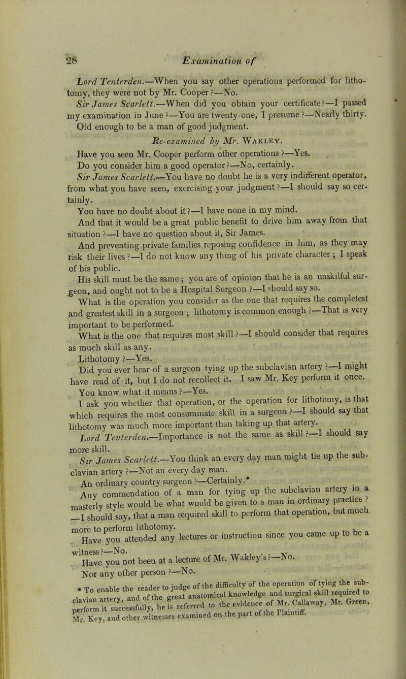 Lord Tentcrden.—When you say other operations performed for litho- tomy, they were not by Mr. Cooper ?—No. Sir James Scarlett.—When did you obtain your certificate?—I passed my examination in June ?—You are twenty-one, I presume ?—Nearly thirty. Old enough to be a man of good judgment. Re-examined by Mr. Wakley. Have you seen Mr. Cooper perform other operations ?—Yes. Do you consider him a good operator?—No, certainly. Sir James Scarlett.—You have no doubt he is a very indifferent operator, from what you have seen, exercising your judgment ?—I should say so cer- tainly. You have no doubt about it ?—I have none in my mind. And that it would be a great public benefit to drive him away from that situation ?—I have no question about it, Sir James. And preventing private families reposing confidence in him, as they may risk their lives ?—I do not know any thing of his private character; I speak of his public. His skill must be the same; you are of opinion that he is an unskilful sur- geon, and ought not to be a Hospital Surgeon ?—I should say so. What is the operation you consider as the one that requires the completest and greatest skill in a surgeon ; lithotomy is common enough ?—That is very important to be performed. What is the one that requires most skill ?—I should consider that requires as much skill as any. Lithotomy ?— Yes. . Did you ever hear of a surgeon tying up the subclavian artery ?—I might have read of it, but I do not recollect it. I saw Mr. Key perform it once. You know what it means ?—Yes. I ask you whether that operation, or the operation for lithotomy, is that which requires the most consummate skill in a surgeon ? I should say that lithotomy was much more important than taking up that artery. Lord Tenterden.^-Importance is not the same as skill ?—I should say more skill. , , ' , Sir James Scarlett.—You think an every day man might tie up the sub- clavian artery ?—Not an every day man. An ordinary country surgeon ?—Certainly.* Any commendation of a man for tying up the subclavian artery » a masterly style would be what would be given to a man in ordinary practice ? -I should say, that a man required skill to perform that operation, but much more to perform lithotomy. Have you attended any lectures or instruction since you came up to be a  Heave^ounot been at a lecture of Mr. WakleyV-No. Nor any other person ?—No. ,ndoth«r »it»we, o» Ihe p»r. of.be FtanNff.