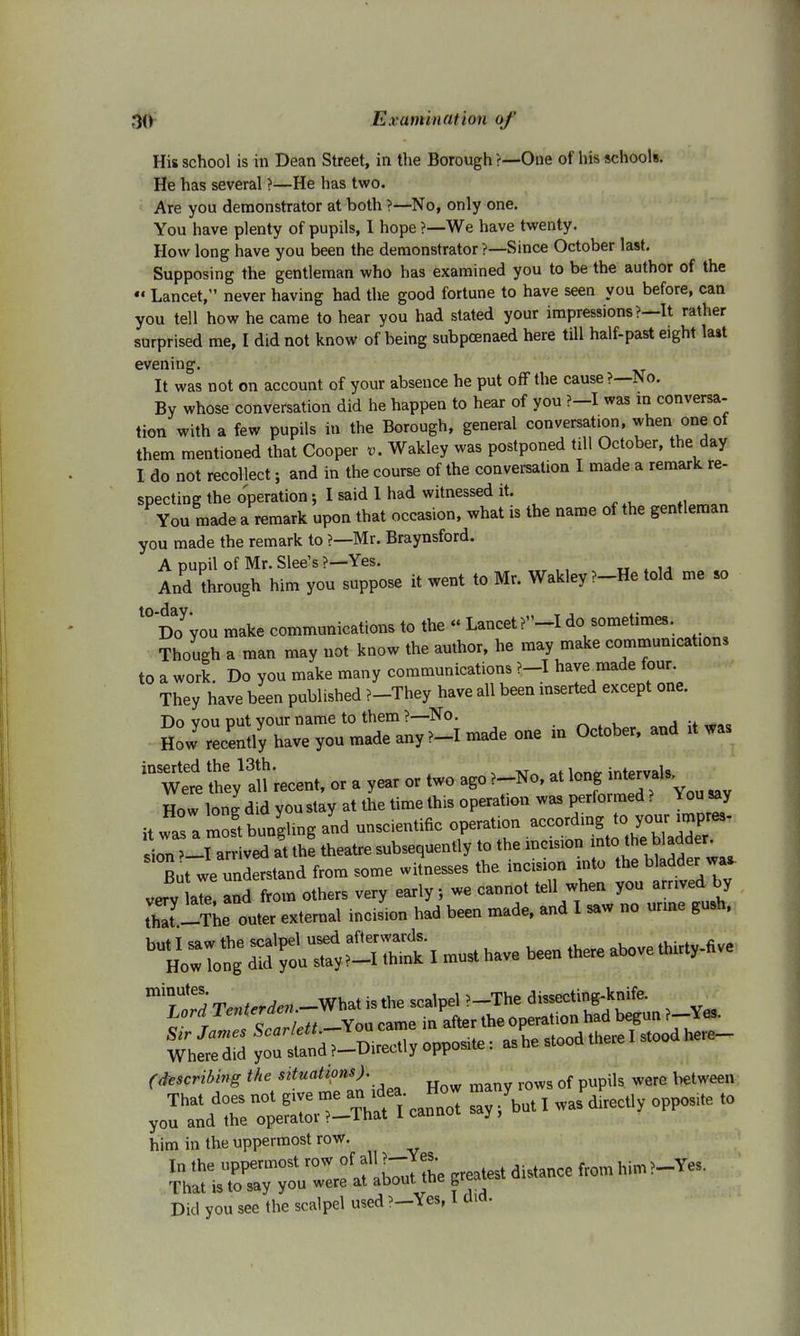 His school is in Dean Street, in the Borough ?—One of his schools. He has several ?—He has two. Are you demonstrator at both >—No, only one. You have plenty of pupils, I hope ?—We have twenty. How long have you been the demonstrator ?—Since October last. Supposing the gentleman who has examined you to be the author of the « Lancet, never having had the good fortune to have seen you before, can you tell how he came to hear you had stated your impressions ?—It rather surprised me, I did not know of being subpoenaed here till half-past eight last evening. It was not on account of your absence he put off the cause?—No. By whose conversation did he happen to hear of you ?-I was in conversa- tion with a few pupils in the Borough, general conversat.on, when one of them mentioned that Cooper v. Wakley was postponed till October, the day I do not recollect; and in the course of the conversation I made a remark re- specting the operation; I said 1 had witnessed it. You made a remark upon that occasion, what is the name of the gentleman you made the remark to ?—Mr. Braynsford. A pupil of Mr. Slee's ?—Yes. And through him you suppose it went to Mr. Wakley >-He told me so 10 Doyyou make communications to the « Lancet do sometimes. Though a man may not know the author, he may make communications to a work. Do you make many communications ?-I have made four. They have been published ?-They have all been inserted except one. ^Wertth:;!!?'recent, or a year or two ago?_No, at long intervals. How long did you stay at the time this operafon was performed ? You say it was a most bungling and unscientific operation according to your impres- In ll ar ved at tte theatre subsequently to the incision into thegladder. But we untotand from some witnesses the incision into the bladder wa, verv a7e and from others very early; we cannot tell when you arrived by th7-The out- external incision had been made, and I saw no urine gu9h, buH SEX  * - - toabove thirty-five (describing the sttuatlons)\ How many rows of pupils were between him in the uppermost row. In the uppermost row of fJ~J^ { distance from him?-Yes. That is to say you were at about the greau* Did you see the scalpel used ?—Yes, I cuo.