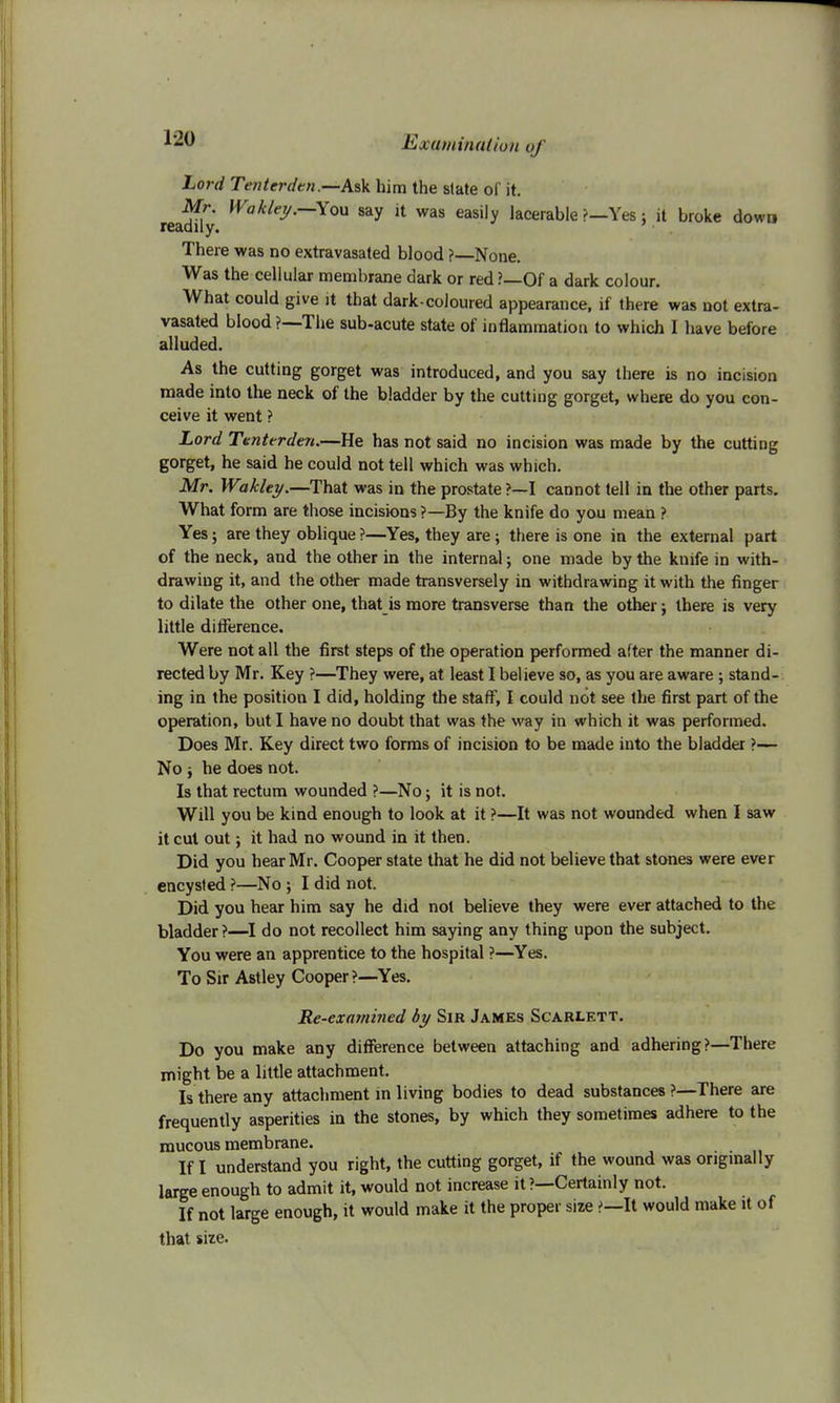 Lord Tenterdtn.—Ask him the slate of it. Mr. Wakley.—You say it was easily lacerable ?—Yes: it broke down readily. There was no extravasated blood ?—None. Was the cellular membrane dark or red?—Of a dark colour. What could give it that dark-coloured appearance, if there was not extra- vasated blood ?—The sub-acute state of inflammation to which I have before alluded. As the cutting gorget was introduced, and you say there is no incision made into the neck of the bladder by the cutting gorget, where do you con- ceive it went ? Lord Tenttrden.—He has not said no incision was made by the cutting gorget, he said he could not tell which was which. Mr. Wakhy.—That was in the prostate ?—I cannot tell in the other parts. What form are those incisions ?—By the knife do you mean ? Yes; are they oblique ?—Yes, they are ; there is one in the external part of the neck, and the other in the internal; one made by the kuife in with- drawing it, and the other made transversely in withdrawing it with the finger to dilate the other one, that is more transverse than the other; there is very little difference. Were not all the first steps of the operation performed after the manner di- rected by Mr. Key ?—They were, at least I believe so, as you are aware ; stand- ing in the position I did, holding the staff, I could not see the first part of the operation, but I have no doubt that was the way in which it was performed. Does Mr. Key direct two forms of incision to be made into the bladder ?— No j he does not. Is that rectum wounded ?—No; it is not. Will you be kind enough to look at it ?—It was not wounded when I saw it cut out; it had no wound in it then. Did you hear Mr. Cooper state that he did not believe that stones were ever encysted ?—No ; I did not. Did you hear him say he did not believe they were ever attached to the bladder?—I do not recollect him saying any thing upon the subject. You were an apprentice to the hospital ?—Yes. To Sir Astley Cooper?—Yes. Re-examined by Sir James Scarlett. Do you make any difference between attaching and adhering?—There might be a little attachment. Is there any attachment in living bodies to dead substances ?—There are frequently asperities in the stones, by which they sometimes adhere to the mucous membrane. If I understand you right, the cutting gorget, if the wound was originally large enough to admit it, would not increase it ?—Certainly not. If not large enough, it would make it the proper size >—It would make it of that size.